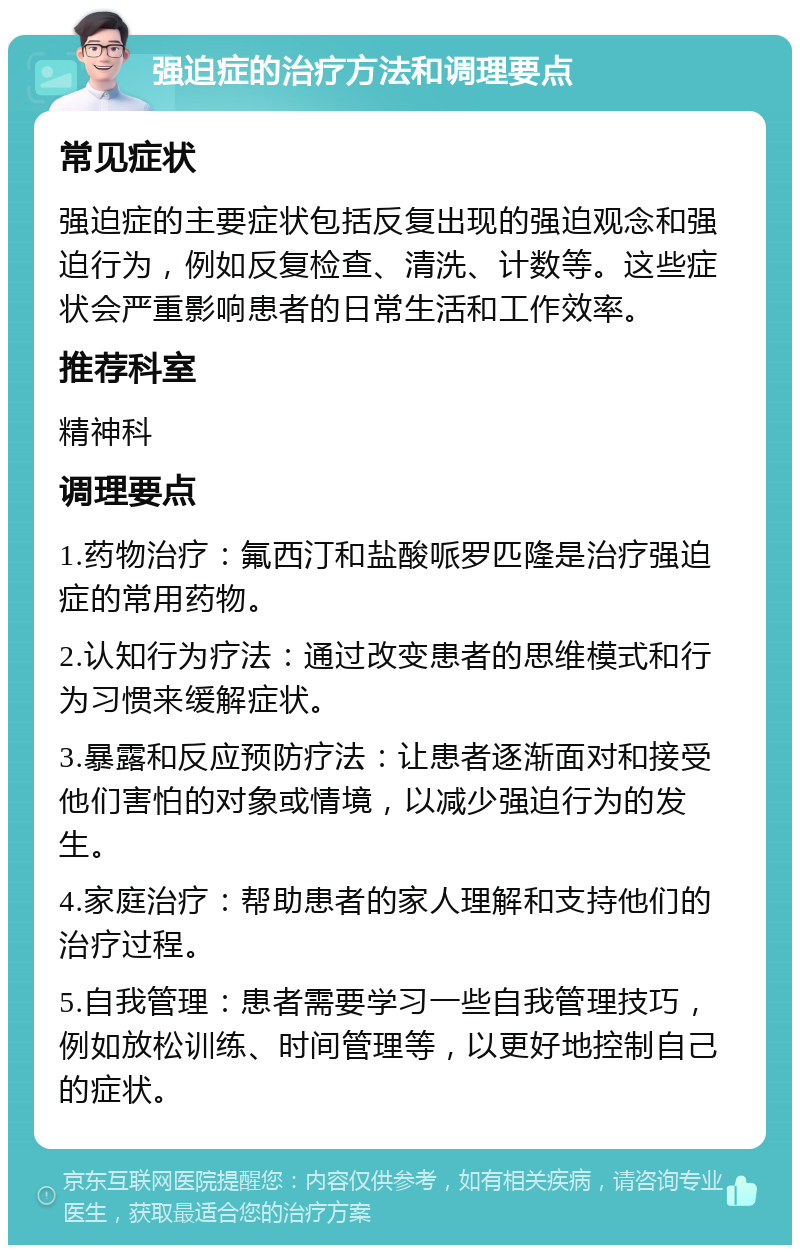 强迫症的治疗方法和调理要点 常见症状 强迫症的主要症状包括反复出现的强迫观念和强迫行为，例如反复检查、清洗、计数等。这些症状会严重影响患者的日常生活和工作效率。 推荐科室 精神科 调理要点 1.药物治疗：氟西汀和盐酸哌罗匹隆是治疗强迫症的常用药物。 2.认知行为疗法：通过改变患者的思维模式和行为习惯来缓解症状。 3.暴露和反应预防疗法：让患者逐渐面对和接受他们害怕的对象或情境，以减少强迫行为的发生。 4.家庭治疗：帮助患者的家人理解和支持他们的治疗过程。 5.自我管理：患者需要学习一些自我管理技巧，例如放松训练、时间管理等，以更好地控制自己的症状。