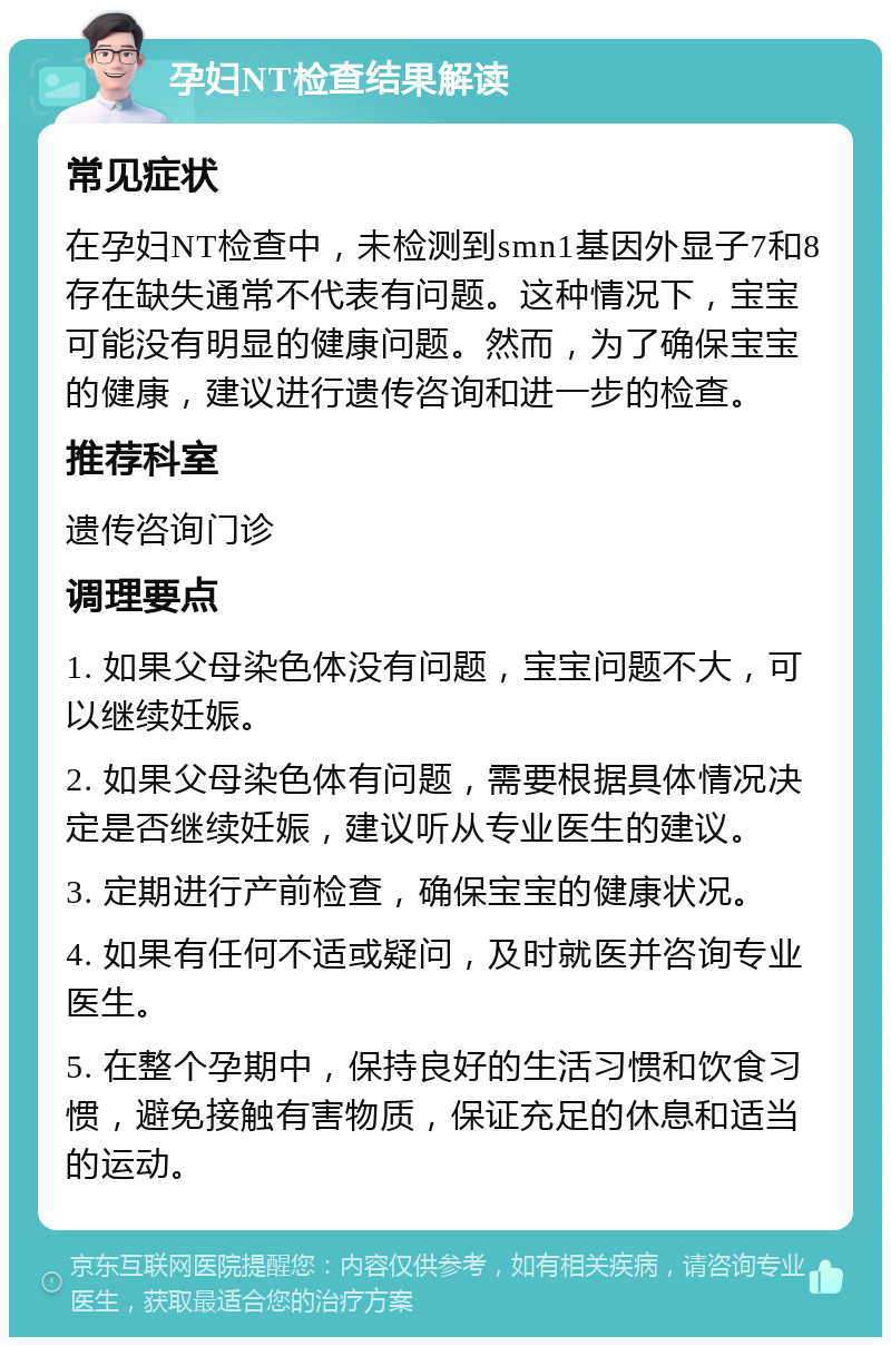 孕妇NT检查结果解读 常见症状 在孕妇NT检查中，未检测到smn1基因外显子7和8存在缺失通常不代表有问题。这种情况下，宝宝可能没有明显的健康问题。然而，为了确保宝宝的健康，建议进行遗传咨询和进一步的检查。 推荐科室 遗传咨询门诊 调理要点 1. 如果父母染色体没有问题，宝宝问题不大，可以继续妊娠。 2. 如果父母染色体有问题，需要根据具体情况决定是否继续妊娠，建议听从专业医生的建议。 3. 定期进行产前检查，确保宝宝的健康状况。 4. 如果有任何不适或疑问，及时就医并咨询专业医生。 5. 在整个孕期中，保持良好的生活习惯和饮食习惯，避免接触有害物质，保证充足的休息和适当的运动。