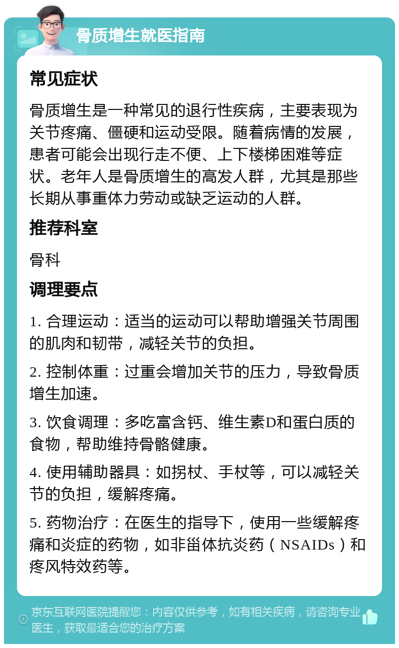 骨质增生就医指南 常见症状 骨质增生是一种常见的退行性疾病，主要表现为关节疼痛、僵硬和运动受限。随着病情的发展，患者可能会出现行走不便、上下楼梯困难等症状。老年人是骨质增生的高发人群，尤其是那些长期从事重体力劳动或缺乏运动的人群。 推荐科室 骨科 调理要点 1. 合理运动：适当的运动可以帮助增强关节周围的肌肉和韧带，减轻关节的负担。 2. 控制体重：过重会增加关节的压力，导致骨质增生加速。 3. 饮食调理：多吃富含钙、维生素D和蛋白质的食物，帮助维持骨骼健康。 4. 使用辅助器具：如拐杖、手杖等，可以减轻关节的负担，缓解疼痛。 5. 药物治疗：在医生的指导下，使用一些缓解疼痛和炎症的药物，如非甾体抗炎药（NSAIDs）和疼风特效药等。