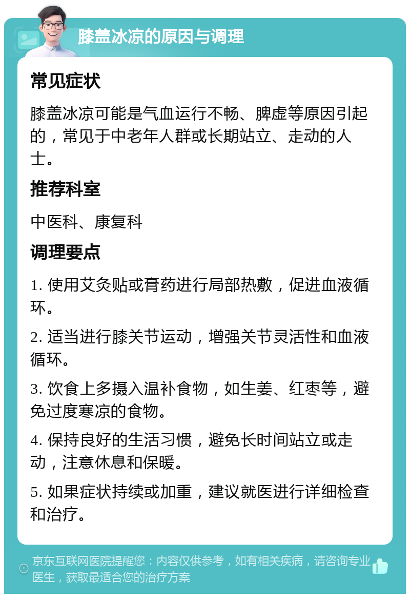 膝盖冰凉的原因与调理 常见症状 膝盖冰凉可能是气血运行不畅、脾虚等原因引起的，常见于中老年人群或长期站立、走动的人士。 推荐科室 中医科、康复科 调理要点 1. 使用艾灸贴或膏药进行局部热敷，促进血液循环。 2. 适当进行膝关节运动，增强关节灵活性和血液循环。 3. 饮食上多摄入温补食物，如生姜、红枣等，避免过度寒凉的食物。 4. 保持良好的生活习惯，避免长时间站立或走动，注意休息和保暖。 5. 如果症状持续或加重，建议就医进行详细检查和治疗。