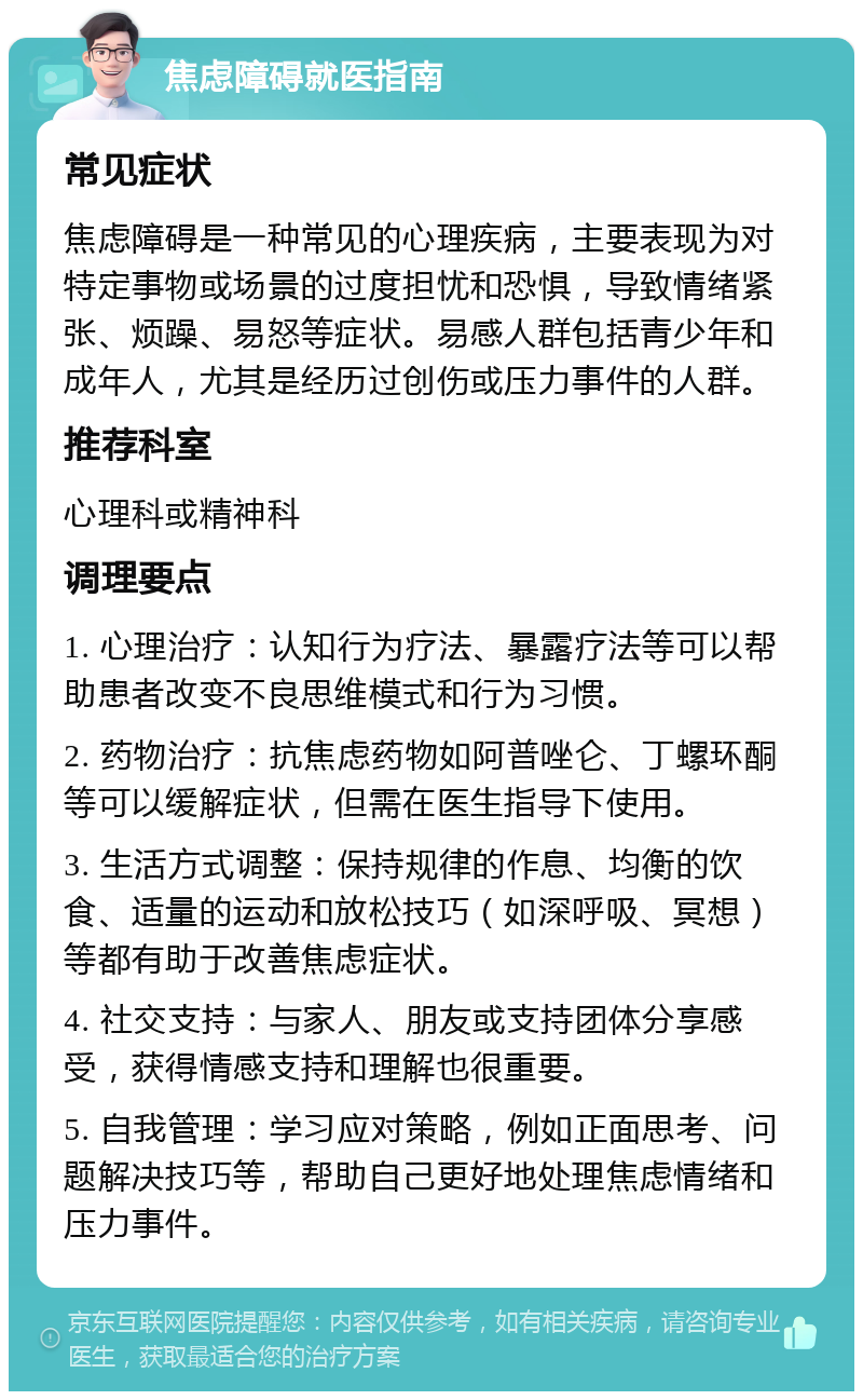 焦虑障碍就医指南 常见症状 焦虑障碍是一种常见的心理疾病，主要表现为对特定事物或场景的过度担忧和恐惧，导致情绪紧张、烦躁、易怒等症状。易感人群包括青少年和成年人，尤其是经历过创伤或压力事件的人群。 推荐科室 心理科或精神科 调理要点 1. 心理治疗：认知行为疗法、暴露疗法等可以帮助患者改变不良思维模式和行为习惯。 2. 药物治疗：抗焦虑药物如阿普唑仑、丁螺环酮等可以缓解症状，但需在医生指导下使用。 3. 生活方式调整：保持规律的作息、均衡的饮食、适量的运动和放松技巧（如深呼吸、冥想）等都有助于改善焦虑症状。 4. 社交支持：与家人、朋友或支持团体分享感受，获得情感支持和理解也很重要。 5. 自我管理：学习应对策略，例如正面思考、问题解决技巧等，帮助自己更好地处理焦虑情绪和压力事件。