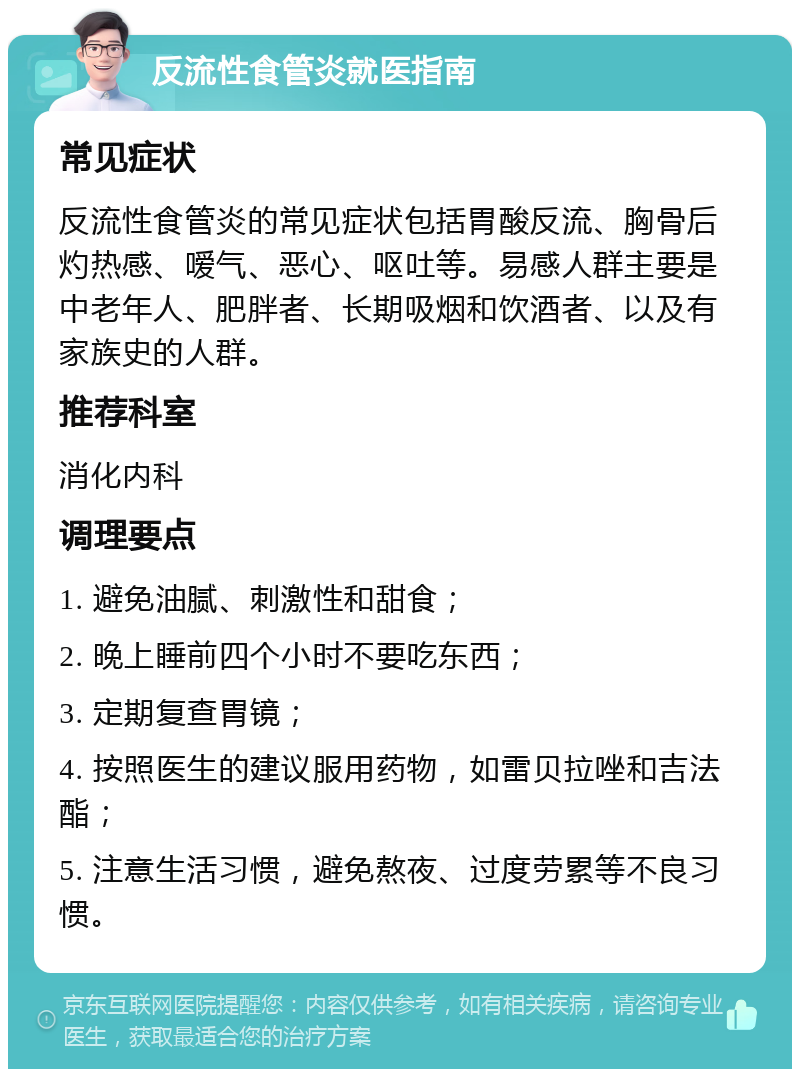 反流性食管炎就医指南 常见症状 反流性食管炎的常见症状包括胃酸反流、胸骨后灼热感、嗳气、恶心、呕吐等。易感人群主要是中老年人、肥胖者、长期吸烟和饮酒者、以及有家族史的人群。 推荐科室 消化内科 调理要点 1. 避免油腻、刺激性和甜食； 2. 晚上睡前四个小时不要吃东西； 3. 定期复查胃镜； 4. 按照医生的建议服用药物，如雷贝拉唑和吉法酯； 5. 注意生活习惯，避免熬夜、过度劳累等不良习惯。