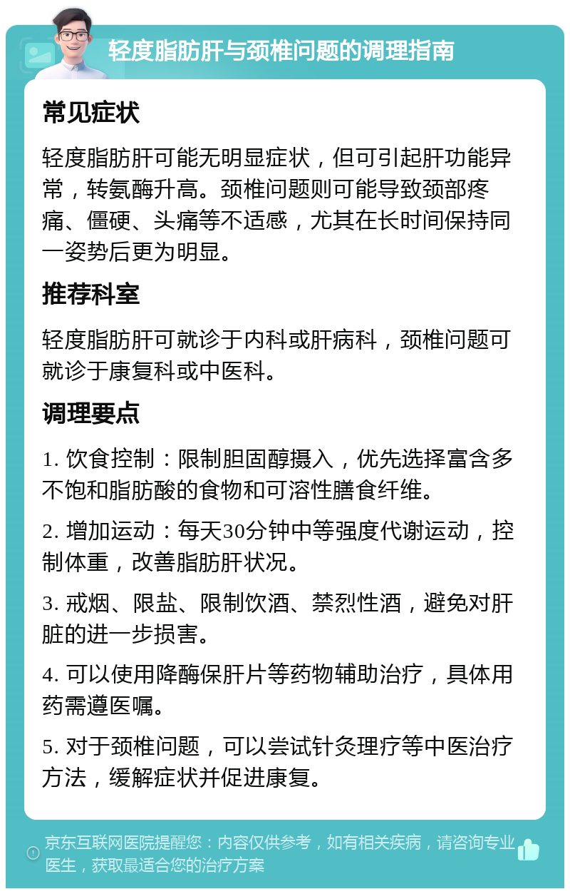 轻度脂肪肝与颈椎问题的调理指南 常见症状 轻度脂肪肝可能无明显症状，但可引起肝功能异常，转氨酶升高。颈椎问题则可能导致颈部疼痛、僵硬、头痛等不适感，尤其在长时间保持同一姿势后更为明显。 推荐科室 轻度脂肪肝可就诊于内科或肝病科，颈椎问题可就诊于康复科或中医科。 调理要点 1. 饮食控制：限制胆固醇摄入，优先选择富含多不饱和脂肪酸的食物和可溶性膳食纤维。 2. 增加运动：每天30分钟中等强度代谢运动，控制体重，改善脂肪肝状况。 3. 戒烟、限盐、限制饮酒、禁烈性酒，避免对肝脏的进一步损害。 4. 可以使用降酶保肝片等药物辅助治疗，具体用药需遵医嘱。 5. 对于颈椎问题，可以尝试针灸理疗等中医治疗方法，缓解症状并促进康复。