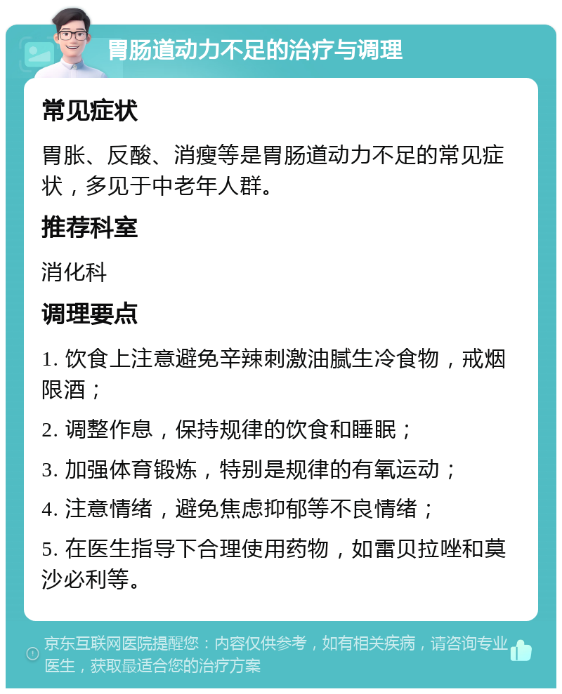 胃肠道动力不足的治疗与调理 常见症状 胃胀、反酸、消瘦等是胃肠道动力不足的常见症状，多见于中老年人群。 推荐科室 消化科 调理要点 1. 饮食上注意避免辛辣刺激油腻生冷食物，戒烟限酒； 2. 调整作息，保持规律的饮食和睡眠； 3. 加强体育锻炼，特别是规律的有氧运动； 4. 注意情绪，避免焦虑抑郁等不良情绪； 5. 在医生指导下合理使用药物，如雷贝拉唑和莫沙必利等。