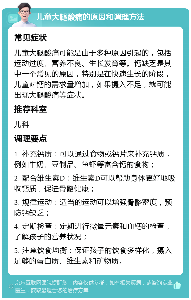 儿童大腿酸痛的原因和调理方法 常见症状 儿童大腿酸痛可能是由于多种原因引起的，包括运动过度、营养不良、生长发育等。钙缺乏是其中一个常见的原因，特别是在快速生长的阶段，儿童对钙的需求量增加，如果摄入不足，就可能出现大腿酸痛等症状。 推荐科室 儿科 调理要点 1. 补充钙质：可以通过食物或钙片来补充钙质，例如牛奶、豆制品、鱼虾等富含钙的食物； 2. 配合维生素D：维生素D可以帮助身体更好地吸收钙质，促进骨骼健康； 3. 规律运动：适当的运动可以增强骨骼密度，预防钙缺乏； 4. 定期检查：定期进行微量元素和血钙的检查，了解孩子的营养状况； 5. 注意饮食均衡：保证孩子的饮食多样化，摄入足够的蛋白质、维生素和矿物质。