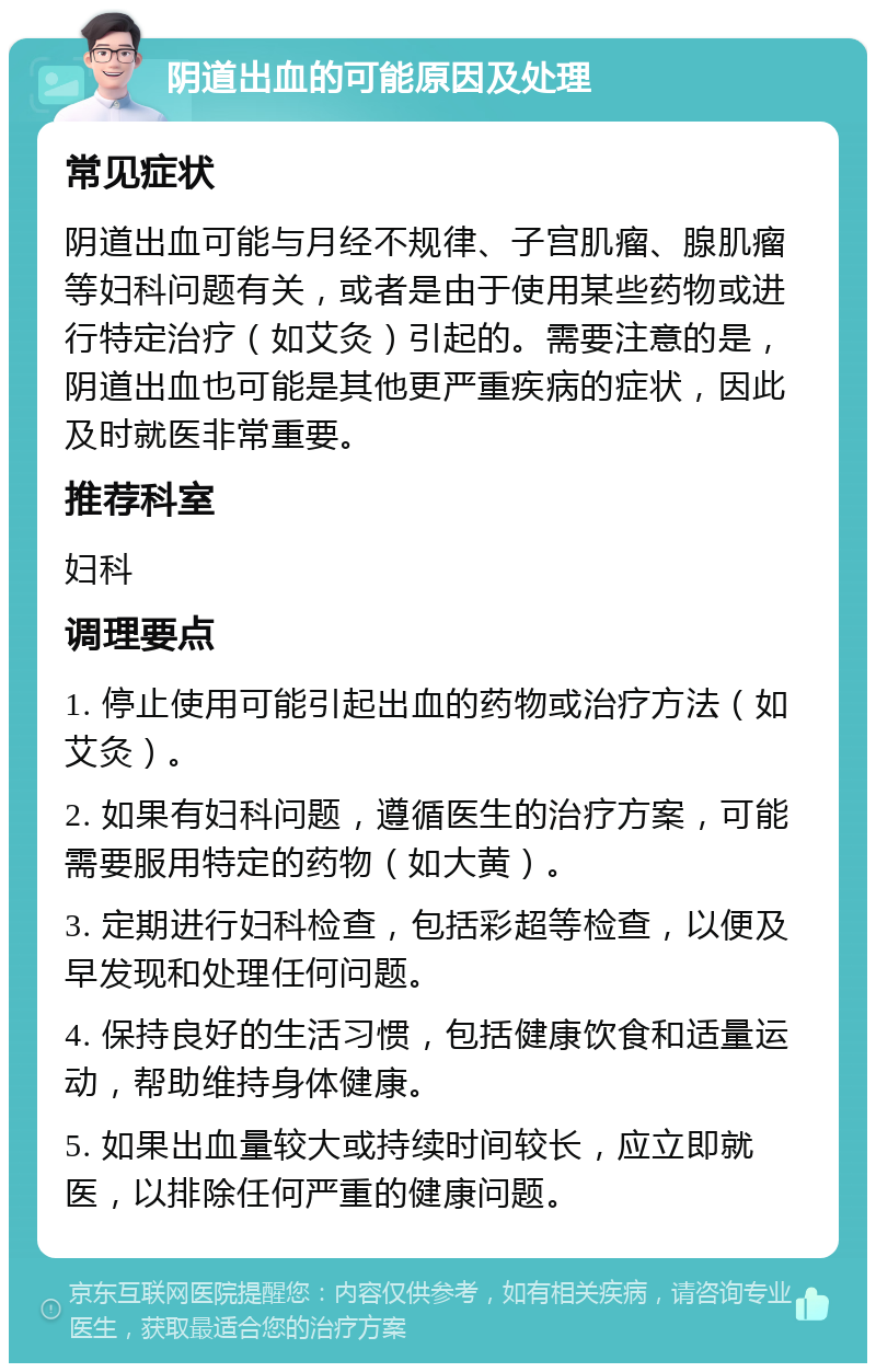 阴道出血的可能原因及处理 常见症状 阴道出血可能与月经不规律、子宫肌瘤、腺肌瘤等妇科问题有关，或者是由于使用某些药物或进行特定治疗（如艾灸）引起的。需要注意的是，阴道出血也可能是其他更严重疾病的症状，因此及时就医非常重要。 推荐科室 妇科 调理要点 1. 停止使用可能引起出血的药物或治疗方法（如艾灸）。 2. 如果有妇科问题，遵循医生的治疗方案，可能需要服用特定的药物（如大黄）。 3. 定期进行妇科检查，包括彩超等检查，以便及早发现和处理任何问题。 4. 保持良好的生活习惯，包括健康饮食和适量运动，帮助维持身体健康。 5. 如果出血量较大或持续时间较长，应立即就医，以排除任何严重的健康问题。