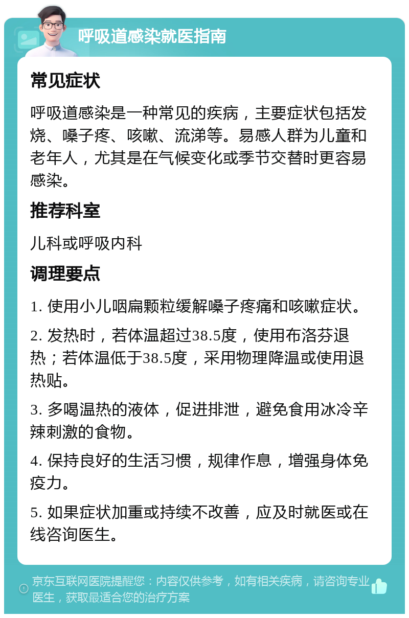 呼吸道感染就医指南 常见症状 呼吸道感染是一种常见的疾病，主要症状包括发烧、嗓子疼、咳嗽、流涕等。易感人群为儿童和老年人，尤其是在气候变化或季节交替时更容易感染。 推荐科室 儿科或呼吸内科 调理要点 1. 使用小儿咽扁颗粒缓解嗓子疼痛和咳嗽症状。 2. 发热时，若体温超过38.5度，使用布洛芬退热；若体温低于38.5度，采用物理降温或使用退热贴。 3. 多喝温热的液体，促进排泄，避免食用冰冷辛辣刺激的食物。 4. 保持良好的生活习惯，规律作息，增强身体免疫力。 5. 如果症状加重或持续不改善，应及时就医或在线咨询医生。