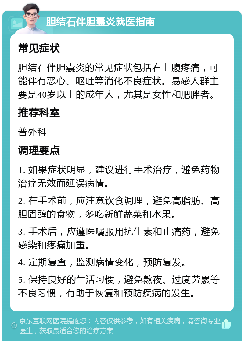 胆结石伴胆囊炎就医指南 常见症状 胆结石伴胆囊炎的常见症状包括右上腹疼痛，可能伴有恶心、呕吐等消化不良症状。易感人群主要是40岁以上的成年人，尤其是女性和肥胖者。 推荐科室 普外科 调理要点 1. 如果症状明显，建议进行手术治疗，避免药物治疗无效而延误病情。 2. 在手术前，应注意饮食调理，避免高脂肪、高胆固醇的食物，多吃新鲜蔬菜和水果。 3. 手术后，应遵医嘱服用抗生素和止痛药，避免感染和疼痛加重。 4. 定期复查，监测病情变化，预防复发。 5. 保持良好的生活习惯，避免熬夜、过度劳累等不良习惯，有助于恢复和预防疾病的发生。