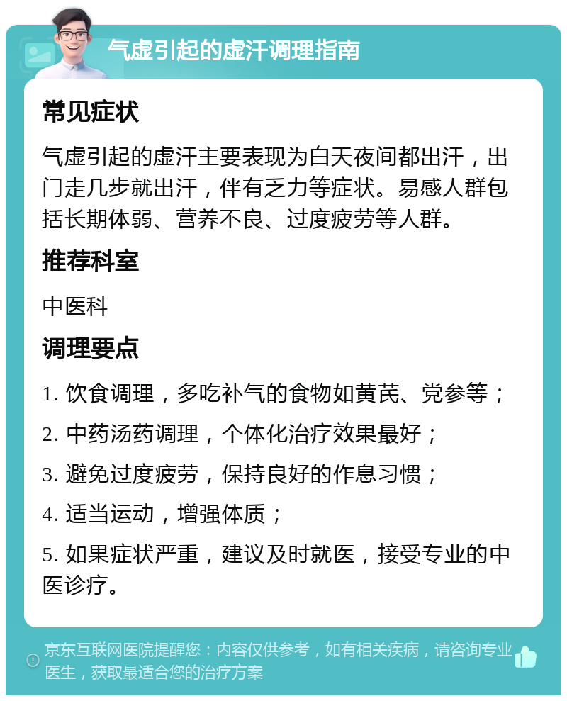 气虚引起的虚汗调理指南 常见症状 气虚引起的虚汗主要表现为白天夜间都出汗，出门走几步就出汗，伴有乏力等症状。易感人群包括长期体弱、营养不良、过度疲劳等人群。 推荐科室 中医科 调理要点 1. 饮食调理，多吃补气的食物如黄芪、党参等； 2. 中药汤药调理，个体化治疗效果最好； 3. 避免过度疲劳，保持良好的作息习惯； 4. 适当运动，增强体质； 5. 如果症状严重，建议及时就医，接受专业的中医诊疗。