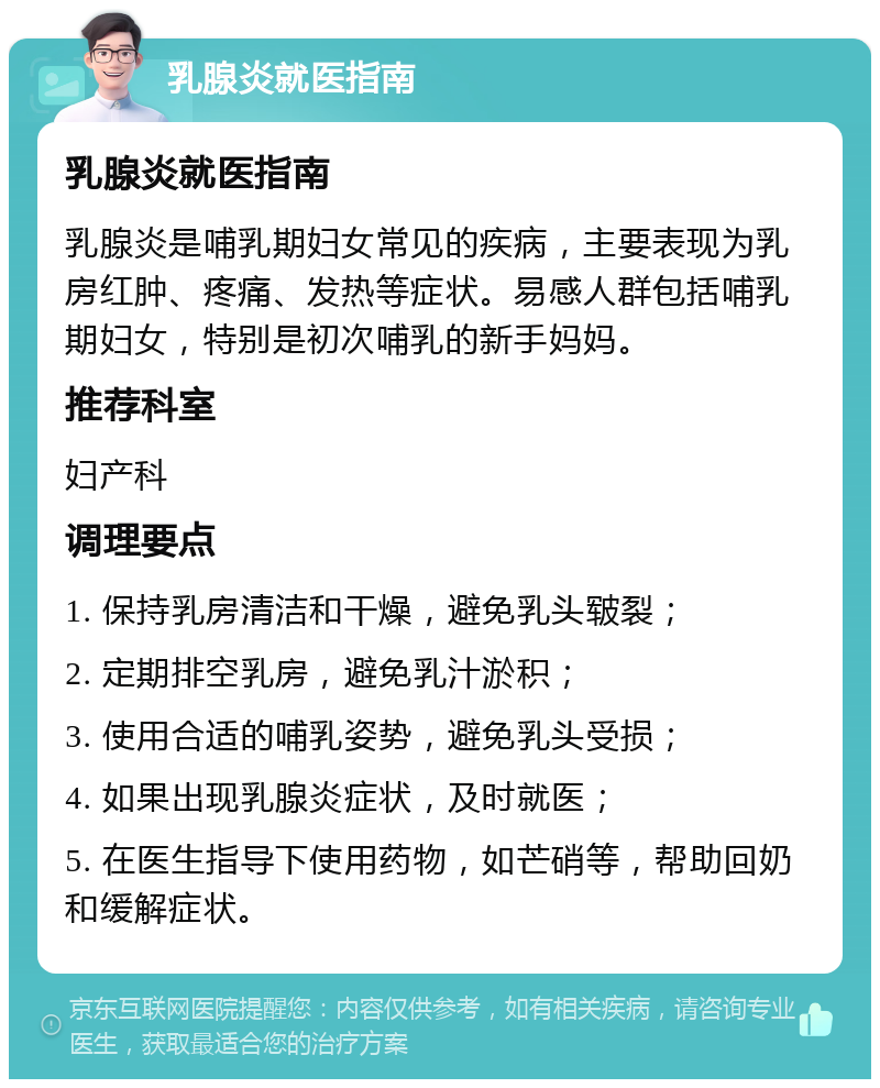 乳腺炎就医指南 乳腺炎就医指南 乳腺炎是哺乳期妇女常见的疾病，主要表现为乳房红肿、疼痛、发热等症状。易感人群包括哺乳期妇女，特别是初次哺乳的新手妈妈。 推荐科室 妇产科 调理要点 1. 保持乳房清洁和干燥，避免乳头皲裂； 2. 定期排空乳房，避免乳汁淤积； 3. 使用合适的哺乳姿势，避免乳头受损； 4. 如果出现乳腺炎症状，及时就医； 5. 在医生指导下使用药物，如芒硝等，帮助回奶和缓解症状。