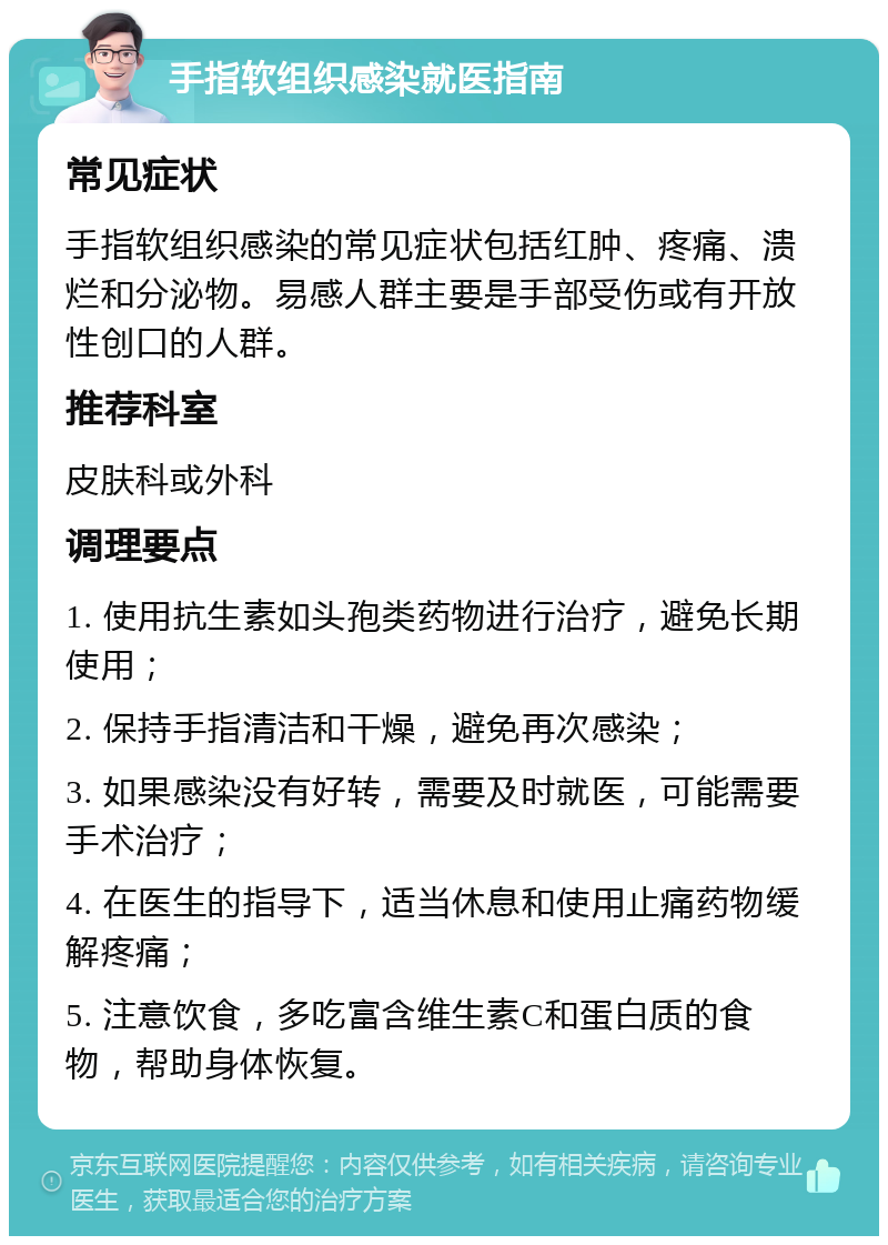 手指软组织感染就医指南 常见症状 手指软组织感染的常见症状包括红肿、疼痛、溃烂和分泌物。易感人群主要是手部受伤或有开放性创口的人群。 推荐科室 皮肤科或外科 调理要点 1. 使用抗生素如头孢类药物进行治疗，避免长期使用； 2. 保持手指清洁和干燥，避免再次感染； 3. 如果感染没有好转，需要及时就医，可能需要手术治疗； 4. 在医生的指导下，适当休息和使用止痛药物缓解疼痛； 5. 注意饮食，多吃富含维生素C和蛋白质的食物，帮助身体恢复。