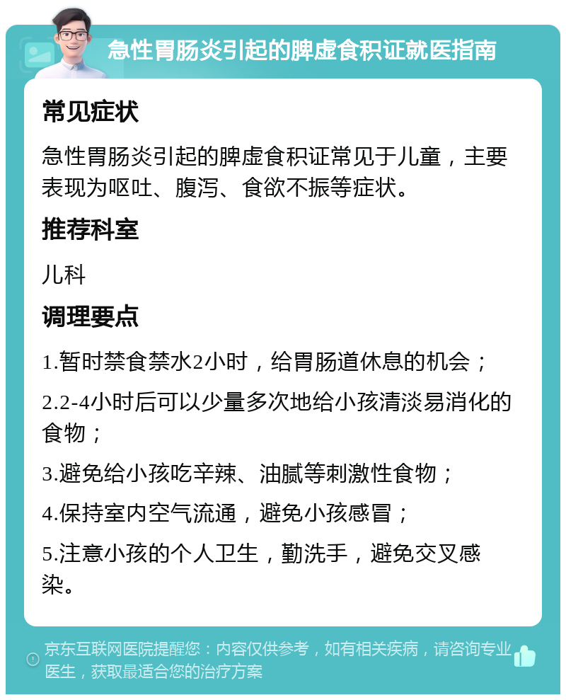 急性胃肠炎引起的脾虚食积证就医指南 常见症状 急性胃肠炎引起的脾虚食积证常见于儿童，主要表现为呕吐、腹泻、食欲不振等症状。 推荐科室 儿科 调理要点 1.暂时禁食禁水2小时，给胃肠道休息的机会； 2.2-4小时后可以少量多次地给小孩清淡易消化的食物； 3.避免给小孩吃辛辣、油腻等刺激性食物； 4.保持室内空气流通，避免小孩感冒； 5.注意小孩的个人卫生，勤洗手，避免交叉感染。