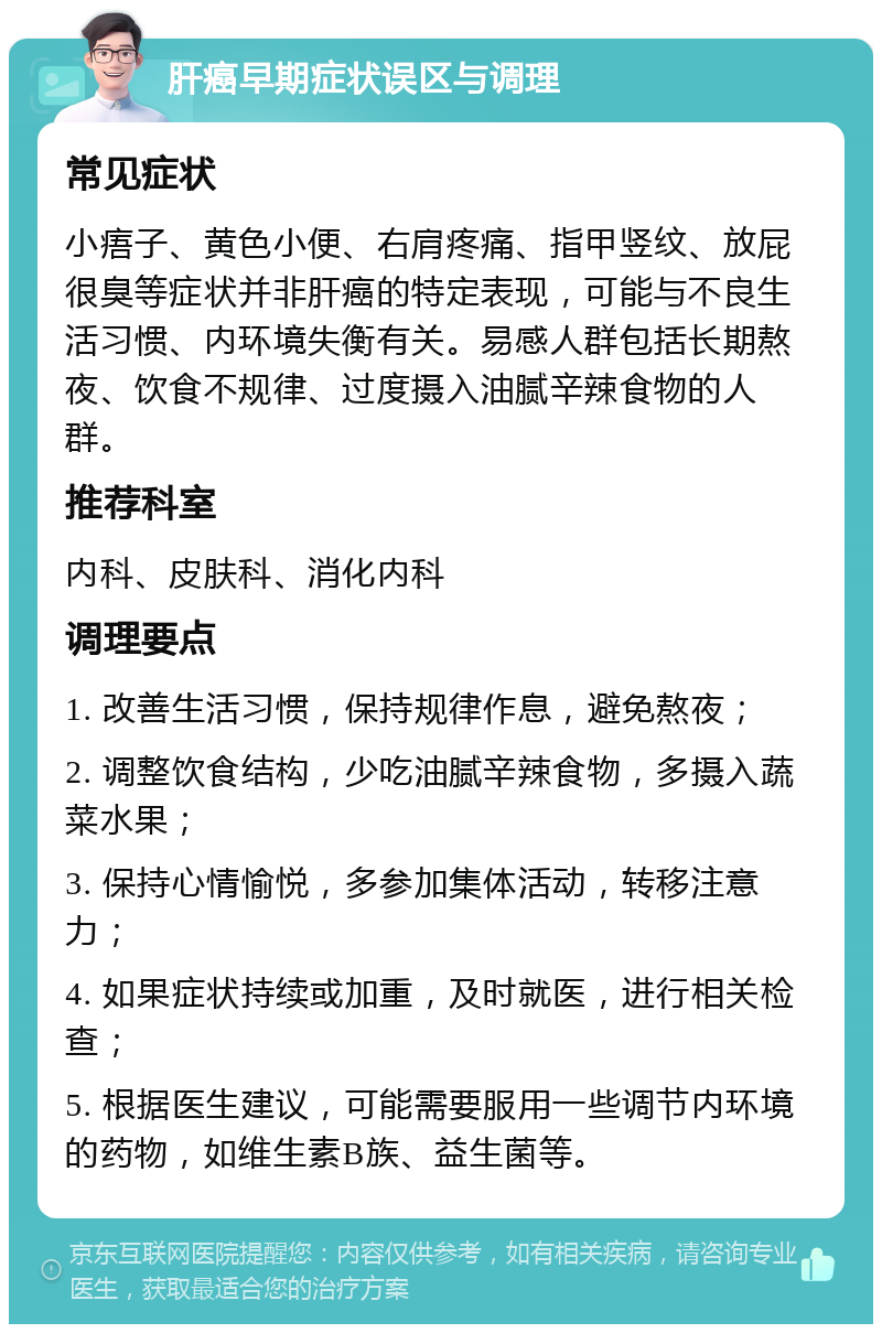 肝癌早期症状误区与调理 常见症状 小痦子、黄色小便、右肩疼痛、指甲竖纹、放屁很臭等症状并非肝癌的特定表现，可能与不良生活习惯、内环境失衡有关。易感人群包括长期熬夜、饮食不规律、过度摄入油腻辛辣食物的人群。 推荐科室 内科、皮肤科、消化内科 调理要点 1. 改善生活习惯，保持规律作息，避免熬夜； 2. 调整饮食结构，少吃油腻辛辣食物，多摄入蔬菜水果； 3. 保持心情愉悦，多参加集体活动，转移注意力； 4. 如果症状持续或加重，及时就医，进行相关检查； 5. 根据医生建议，可能需要服用一些调节内环境的药物，如维生素B族、益生菌等。