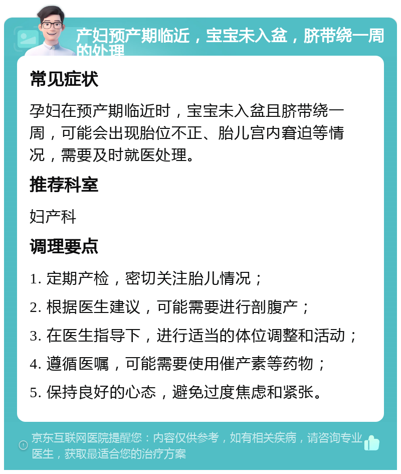 产妇预产期临近，宝宝未入盆，脐带绕一周的处理 常见症状 孕妇在预产期临近时，宝宝未入盆且脐带绕一周，可能会出现胎位不正、胎儿宫内窘迫等情况，需要及时就医处理。 推荐科室 妇产科 调理要点 1. 定期产检，密切关注胎儿情况； 2. 根据医生建议，可能需要进行剖腹产； 3. 在医生指导下，进行适当的体位调整和活动； 4. 遵循医嘱，可能需要使用催产素等药物； 5. 保持良好的心态，避免过度焦虑和紧张。