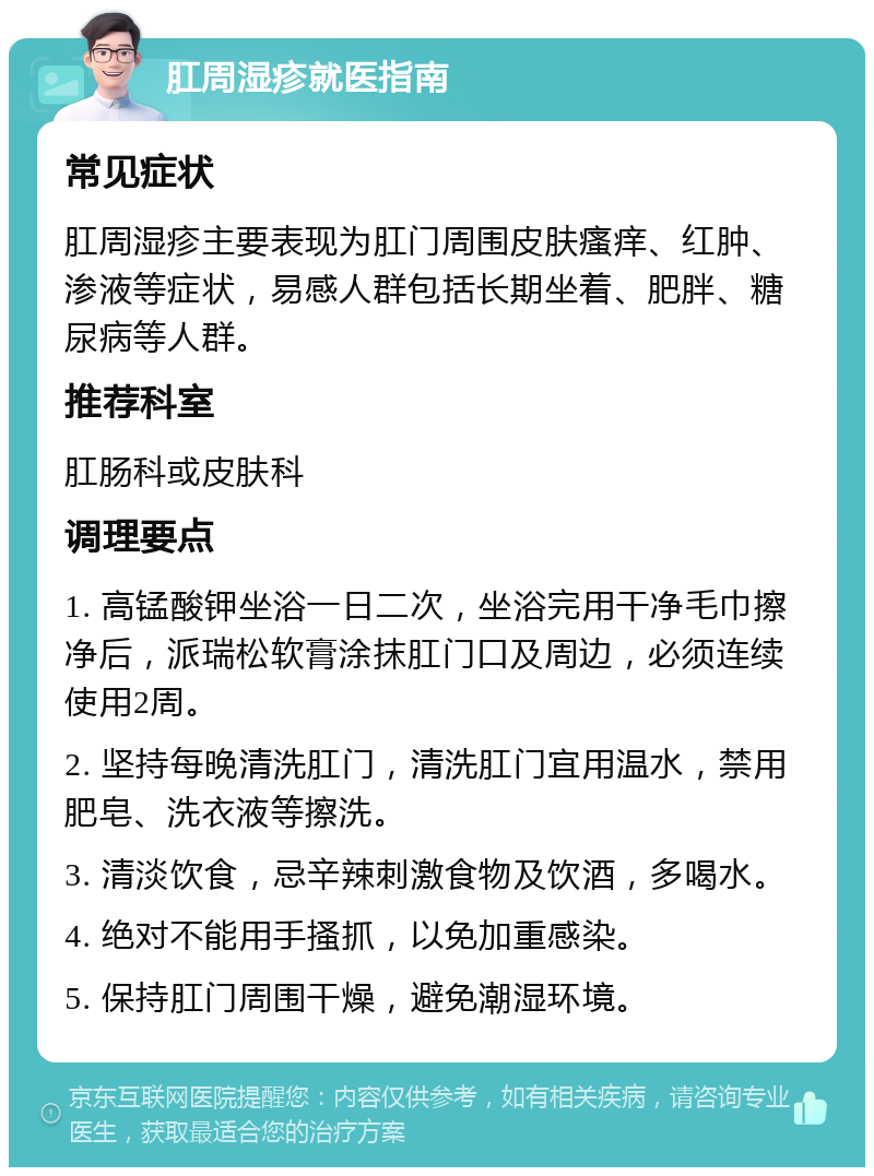 肛周湿疹就医指南 常见症状 肛周湿疹主要表现为肛门周围皮肤瘙痒、红肿、渗液等症状，易感人群包括长期坐着、肥胖、糖尿病等人群。 推荐科室 肛肠科或皮肤科 调理要点 1. 高锰酸钾坐浴一日二次，坐浴完用干净毛巾擦净后，派瑞松软膏涂抹肛门口及周边，必须连续使用2周。 2. 坚持每晚清洗肛门，清洗肛门宜用温水，禁用肥皂、洗衣液等擦洗。 3. 清淡饮食，忌辛辣刺激食物及饮酒，多喝水。 4. 绝对不能用手搔抓，以免加重感染。 5. 保持肛门周围干燥，避免潮湿环境。