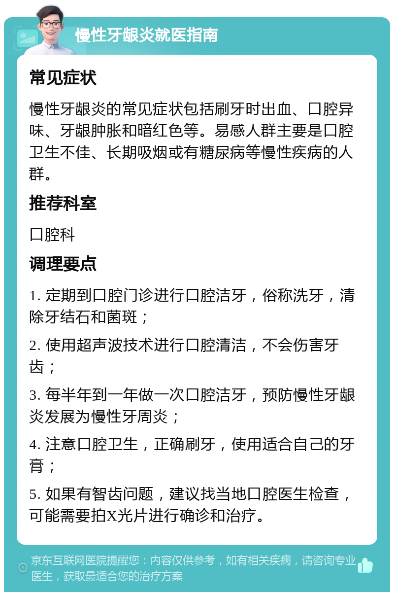 慢性牙龈炎就医指南 常见症状 慢性牙龈炎的常见症状包括刷牙时出血、口腔异味、牙龈肿胀和暗红色等。易感人群主要是口腔卫生不佳、长期吸烟或有糖尿病等慢性疾病的人群。 推荐科室 口腔科 调理要点 1. 定期到口腔门诊进行口腔洁牙，俗称洗牙，清除牙结石和菌斑； 2. 使用超声波技术进行口腔清洁，不会伤害牙齿； 3. 每半年到一年做一次口腔洁牙，预防慢性牙龈炎发展为慢性牙周炎； 4. 注意口腔卫生，正确刷牙，使用适合自己的牙膏； 5. 如果有智齿问题，建议找当地口腔医生检查，可能需要拍X光片进行确诊和治疗。