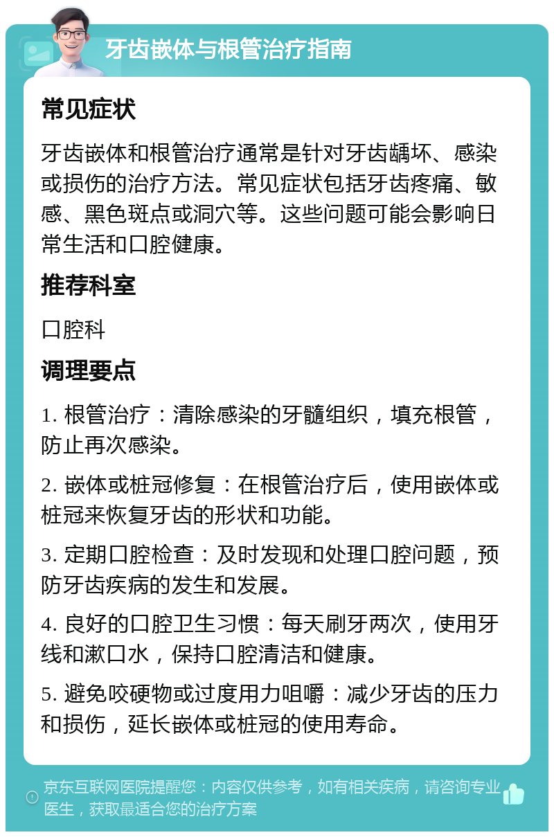 牙齿嵌体与根管治疗指南 常见症状 牙齿嵌体和根管治疗通常是针对牙齿龋坏、感染或损伤的治疗方法。常见症状包括牙齿疼痛、敏感、黑色斑点或洞穴等。这些问题可能会影响日常生活和口腔健康。 推荐科室 口腔科 调理要点 1. 根管治疗：清除感染的牙髓组织，填充根管，防止再次感染。 2. 嵌体或桩冠修复：在根管治疗后，使用嵌体或桩冠来恢复牙齿的形状和功能。 3. 定期口腔检查：及时发现和处理口腔问题，预防牙齿疾病的发生和发展。 4. 良好的口腔卫生习惯：每天刷牙两次，使用牙线和漱口水，保持口腔清洁和健康。 5. 避免咬硬物或过度用力咀嚼：减少牙齿的压力和损伤，延长嵌体或桩冠的使用寿命。