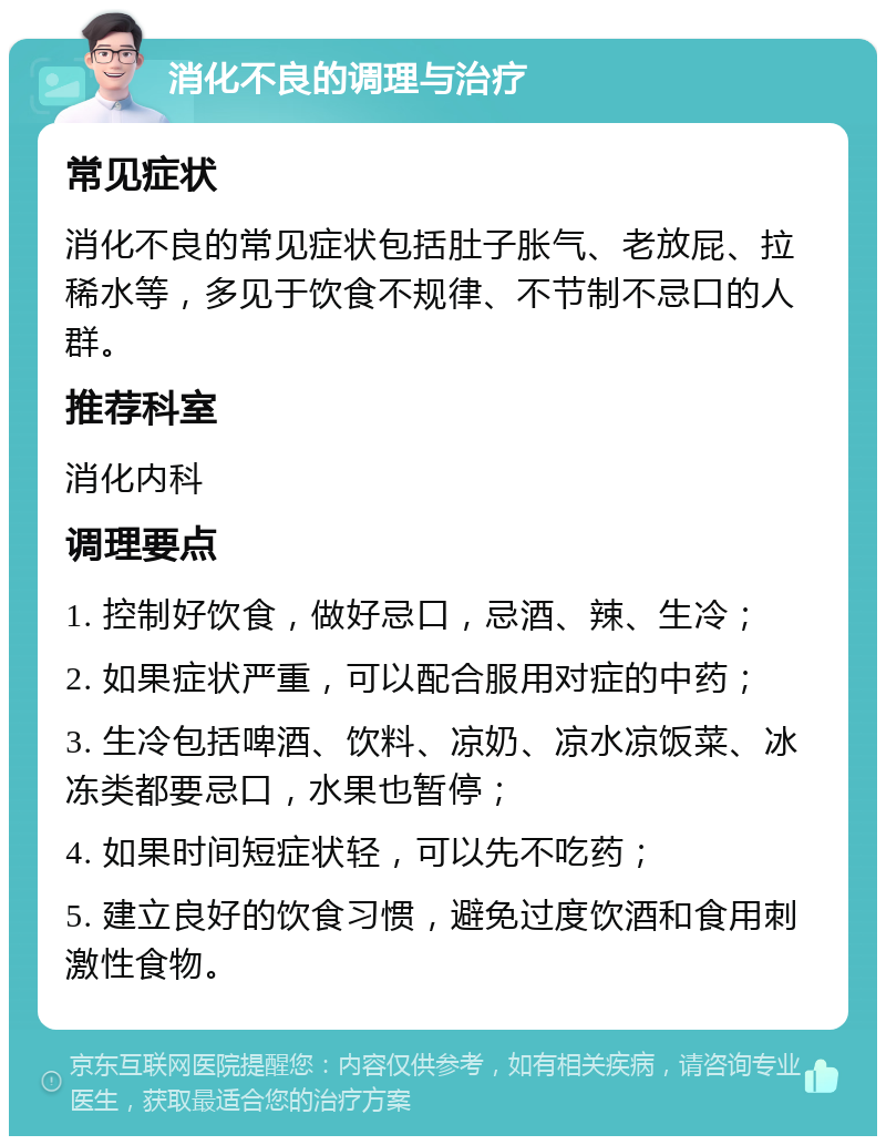 消化不良的调理与治疗 常见症状 消化不良的常见症状包括肚子胀气、老放屁、拉稀水等，多见于饮食不规律、不节制不忌口的人群。 推荐科室 消化内科 调理要点 1. 控制好饮食，做好忌口，忌酒、辣、生冷； 2. 如果症状严重，可以配合服用对症的中药； 3. 生冷包括啤酒、饮料、凉奶、凉水凉饭菜、冰冻类都要忌口，水果也暂停； 4. 如果时间短症状轻，可以先不吃药； 5. 建立良好的饮食习惯，避免过度饮酒和食用刺激性食物。