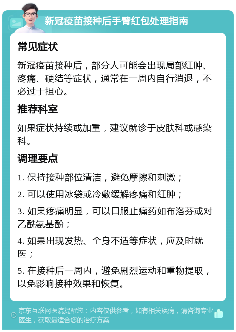 新冠疫苗接种后手臂红包处理指南 常见症状 新冠疫苗接种后，部分人可能会出现局部红肿、疼痛、硬结等症状，通常在一周内自行消退，不必过于担心。 推荐科室 如果症状持续或加重，建议就诊于皮肤科或感染科。 调理要点 1. 保持接种部位清洁，避免摩擦和刺激； 2. 可以使用冰袋或冷敷缓解疼痛和红肿； 3. 如果疼痛明显，可以口服止痛药如布洛芬或对乙酰氨基酚； 4. 如果出现发热、全身不适等症状，应及时就医； 5. 在接种后一周内，避免剧烈运动和重物提取，以免影响接种效果和恢复。