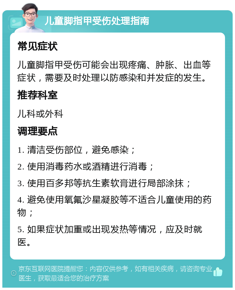 儿童脚指甲受伤处理指南 常见症状 儿童脚指甲受伤可能会出现疼痛、肿胀、出血等症状，需要及时处理以防感染和并发症的发生。 推荐科室 儿科或外科 调理要点 1. 清洁受伤部位，避免感染； 2. 使用消毒药水或酒精进行消毒； 3. 使用百多邦等抗生素软膏进行局部涂抹； 4. 避免使用氧氟沙星凝胶等不适合儿童使用的药物； 5. 如果症状加重或出现发热等情况，应及时就医。