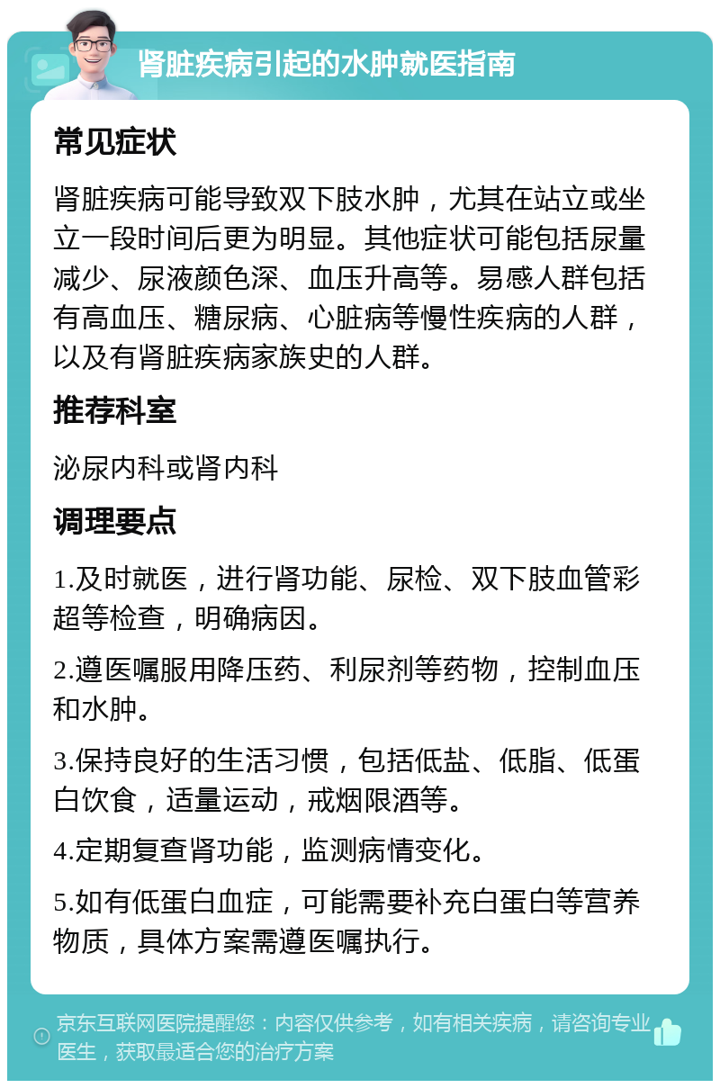 肾脏疾病引起的水肿就医指南 常见症状 肾脏疾病可能导致双下肢水肿，尤其在站立或坐立一段时间后更为明显。其他症状可能包括尿量减少、尿液颜色深、血压升高等。易感人群包括有高血压、糖尿病、心脏病等慢性疾病的人群，以及有肾脏疾病家族史的人群。 推荐科室 泌尿内科或肾内科 调理要点 1.及时就医，进行肾功能、尿检、双下肢血管彩超等检查，明确病因。 2.遵医嘱服用降压药、利尿剂等药物，控制血压和水肿。 3.保持良好的生活习惯，包括低盐、低脂、低蛋白饮食，适量运动，戒烟限酒等。 4.定期复查肾功能，监测病情变化。 5.如有低蛋白血症，可能需要补充白蛋白等营养物质，具体方案需遵医嘱执行。