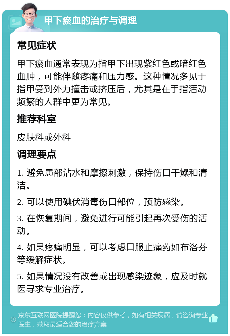 甲下瘀血的治疗与调理 常见症状 甲下瘀血通常表现为指甲下出现紫红色或暗红色血肿，可能伴随疼痛和压力感。这种情况多见于指甲受到外力撞击或挤压后，尤其是在手指活动频繁的人群中更为常见。 推荐科室 皮肤科或外科 调理要点 1. 避免患部沾水和摩擦刺激，保持伤口干燥和清洁。 2. 可以使用碘伏消毒伤口部位，预防感染。 3. 在恢复期间，避免进行可能引起再次受伤的活动。 4. 如果疼痛明显，可以考虑口服止痛药如布洛芬等缓解症状。 5. 如果情况没有改善或出现感染迹象，应及时就医寻求专业治疗。