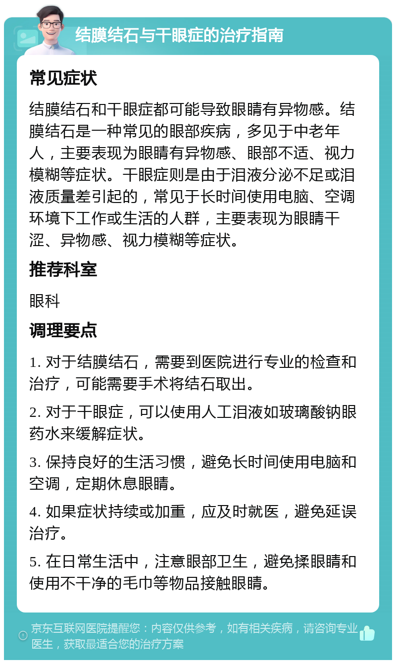 结膜结石与干眼症的治疗指南 常见症状 结膜结石和干眼症都可能导致眼睛有异物感。结膜结石是一种常见的眼部疾病，多见于中老年人，主要表现为眼睛有异物感、眼部不适、视力模糊等症状。干眼症则是由于泪液分泌不足或泪液质量差引起的，常见于长时间使用电脑、空调环境下工作或生活的人群，主要表现为眼睛干涩、异物感、视力模糊等症状。 推荐科室 眼科 调理要点 1. 对于结膜结石，需要到医院进行专业的检查和治疗，可能需要手术将结石取出。 2. 对于干眼症，可以使用人工泪液如玻璃酸钠眼药水来缓解症状。 3. 保持良好的生活习惯，避免长时间使用电脑和空调，定期休息眼睛。 4. 如果症状持续或加重，应及时就医，避免延误治疗。 5. 在日常生活中，注意眼部卫生，避免揉眼睛和使用不干净的毛巾等物品接触眼睛。