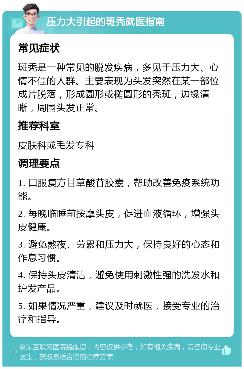 压力大引起的斑秃就医指南 常见症状 斑秃是一种常见的脱发疾病，多见于压力大、心情不佳的人群。主要表现为头发突然在某一部位成片脱落，形成圆形或椭圆形的秃斑，边缘清晰，周围头发正常。 推荐科室 皮肤科或毛发专科 调理要点 1. 口服复方甘草酸苷胶囊，帮助改善免疫系统功能。 2. 每晚临睡前按摩头皮，促进血液循环，增强头皮健康。 3. 避免熬夜、劳累和压力大，保持良好的心态和作息习惯。 4. 保持头皮清洁，避免使用刺激性强的洗发水和护发产品。 5. 如果情况严重，建议及时就医，接受专业的治疗和指导。