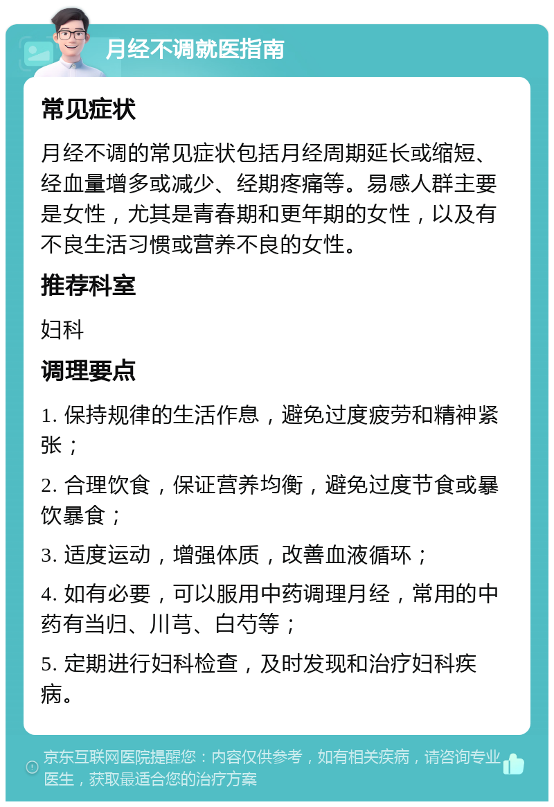 月经不调就医指南 常见症状 月经不调的常见症状包括月经周期延长或缩短、经血量增多或减少、经期疼痛等。易感人群主要是女性，尤其是青春期和更年期的女性，以及有不良生活习惯或营养不良的女性。 推荐科室 妇科 调理要点 1. 保持规律的生活作息，避免过度疲劳和精神紧张； 2. 合理饮食，保证营养均衡，避免过度节食或暴饮暴食； 3. 适度运动，增强体质，改善血液循环； 4. 如有必要，可以服用中药调理月经，常用的中药有当归、川芎、白芍等； 5. 定期进行妇科检查，及时发现和治疗妇科疾病。