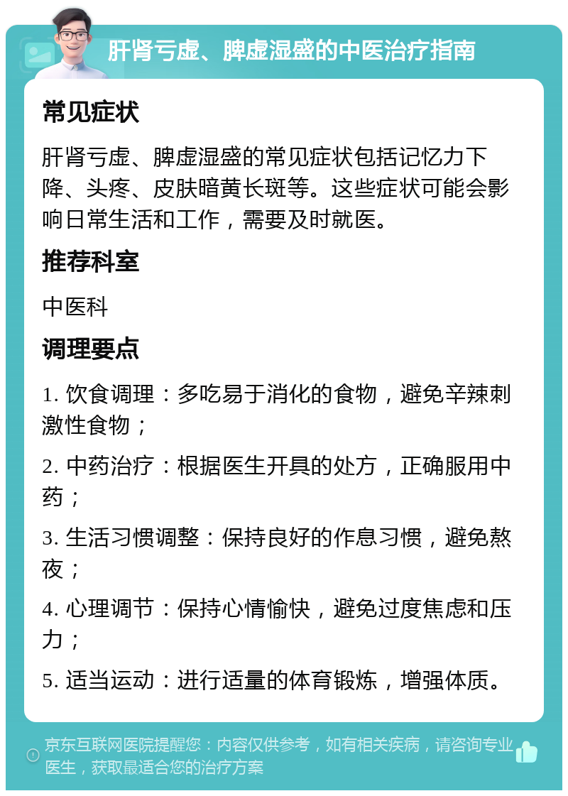 肝肾亏虚、脾虚湿盛的中医治疗指南 常见症状 肝肾亏虚、脾虚湿盛的常见症状包括记忆力下降、头疼、皮肤暗黄长斑等。这些症状可能会影响日常生活和工作，需要及时就医。 推荐科室 中医科 调理要点 1. 饮食调理：多吃易于消化的食物，避免辛辣刺激性食物； 2. 中药治疗：根据医生开具的处方，正确服用中药； 3. 生活习惯调整：保持良好的作息习惯，避免熬夜； 4. 心理调节：保持心情愉快，避免过度焦虑和压力； 5. 适当运动：进行适量的体育锻炼，增强体质。