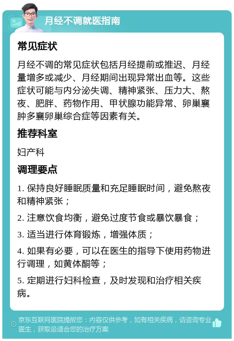 月经不调就医指南 常见症状 月经不调的常见症状包括月经提前或推迟、月经量增多或减少、月经期间出现异常出血等。这些症状可能与内分泌失调、精神紧张、压力大、熬夜、肥胖、药物作用、甲状腺功能异常、卵巢襄肿多襄卵巢综合症等因素有关。 推荐科室 妇产科 调理要点 1. 保持良好睡眠质量和充足睡眠时间，避免熬夜和精神紧张； 2. 注意饮食均衡，避免过度节食或暴饮暴食； 3. 适当进行体育锻炼，增强体质； 4. 如果有必要，可以在医生的指导下使用药物进行调理，如黄体酮等； 5. 定期进行妇科检查，及时发现和治疗相关疾病。