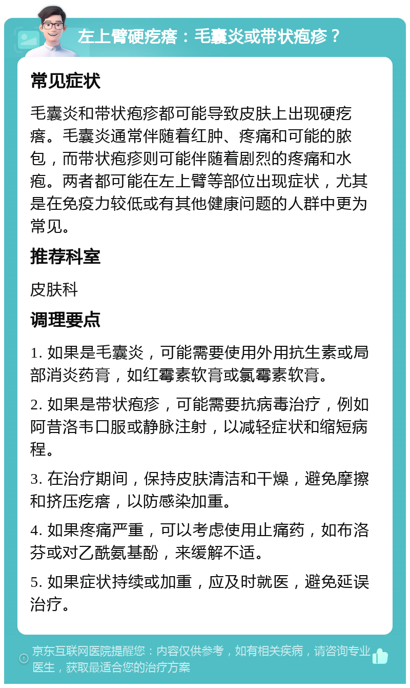 左上臂硬疙瘩：毛囊炎或带状疱疹？ 常见症状 毛囊炎和带状疱疹都可能导致皮肤上出现硬疙瘩。毛囊炎通常伴随着红肿、疼痛和可能的脓包，而带状疱疹则可能伴随着剧烈的疼痛和水疱。两者都可能在左上臂等部位出现症状，尤其是在免疫力较低或有其他健康问题的人群中更为常见。 推荐科室 皮肤科 调理要点 1. 如果是毛囊炎，可能需要使用外用抗生素或局部消炎药膏，如红霉素软膏或氯霉素软膏。 2. 如果是带状疱疹，可能需要抗病毒治疗，例如阿昔洛韦口服或静脉注射，以减轻症状和缩短病程。 3. 在治疗期间，保持皮肤清洁和干燥，避免摩擦和挤压疙瘩，以防感染加重。 4. 如果疼痛严重，可以考虑使用止痛药，如布洛芬或对乙酰氨基酚，来缓解不适。 5. 如果症状持续或加重，应及时就医，避免延误治疗。