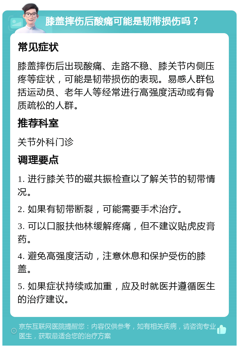 膝盖摔伤后酸痛可能是韧带损伤吗？ 常见症状 膝盖摔伤后出现酸痛、走路不稳、膝关节内侧压疼等症状，可能是韧带损伤的表现。易感人群包括运动员、老年人等经常进行高强度活动或有骨质疏松的人群。 推荐科室 关节外科门诊 调理要点 1. 进行膝关节的磁共振检查以了解关节的韧带情况。 2. 如果有韧带断裂，可能需要手术治疗。 3. 可以口服扶他林缓解疼痛，但不建议贴虎皮膏药。 4. 避免高强度活动，注意休息和保护受伤的膝盖。 5. 如果症状持续或加重，应及时就医并遵循医生的治疗建议。