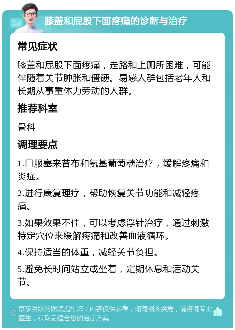 膝盖和屁股下面疼痛的诊断与治疗 常见症状 膝盖和屁股下面疼痛，走路和上厕所困难，可能伴随着关节肿胀和僵硬。易感人群包括老年人和长期从事重体力劳动的人群。 推荐科室 骨科 调理要点 1.口服塞来昔布和氨基葡萄糖治疗，缓解疼痛和炎症。 2.进行康复理疗，帮助恢复关节功能和减轻疼痛。 3.如果效果不佳，可以考虑浮针治疗，通过刺激特定穴位来缓解疼痛和改善血液循环。 4.保持适当的体重，减轻关节负担。 5.避免长时间站立或坐着，定期休息和活动关节。