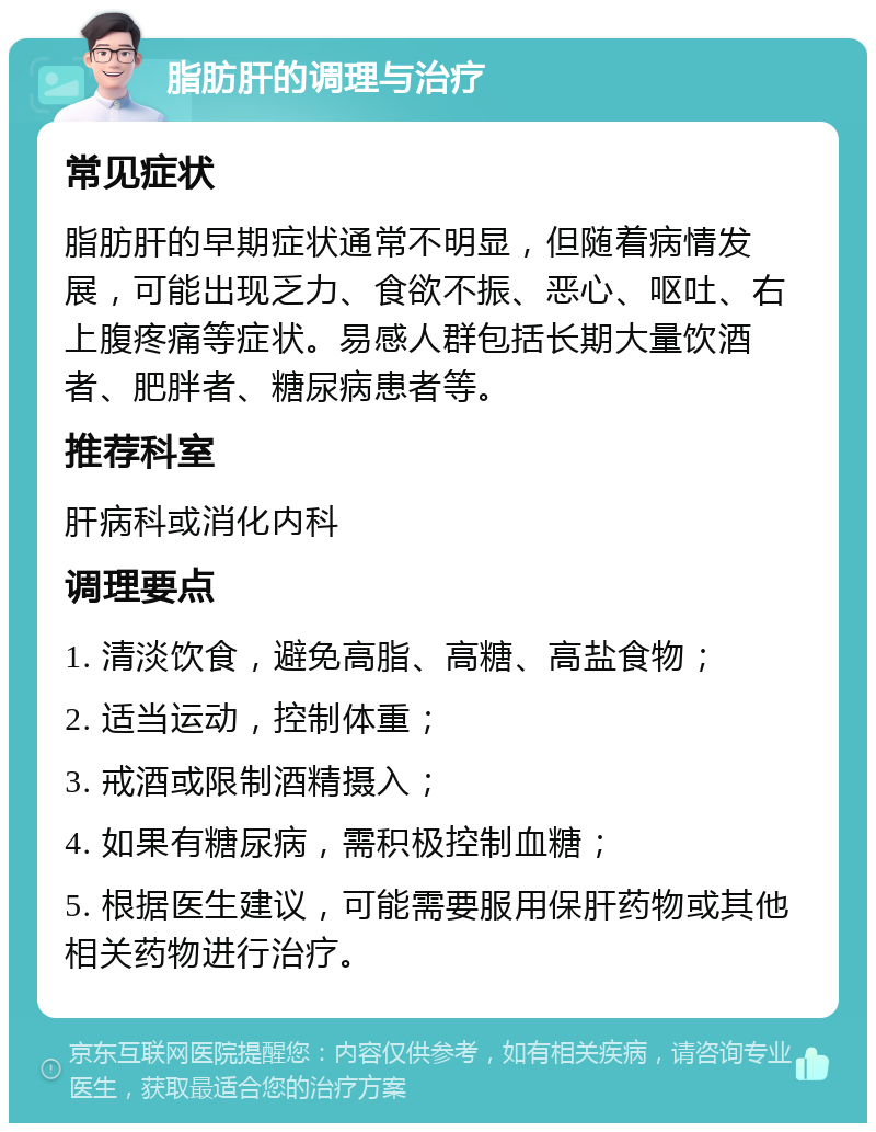 脂肪肝的调理与治疗 常见症状 脂肪肝的早期症状通常不明显，但随着病情发展，可能出现乏力、食欲不振、恶心、呕吐、右上腹疼痛等症状。易感人群包括长期大量饮酒者、肥胖者、糖尿病患者等。 推荐科室 肝病科或消化内科 调理要点 1. 清淡饮食，避免高脂、高糖、高盐食物； 2. 适当运动，控制体重； 3. 戒酒或限制酒精摄入； 4. 如果有糖尿病，需积极控制血糖； 5. 根据医生建议，可能需要服用保肝药物或其他相关药物进行治疗。