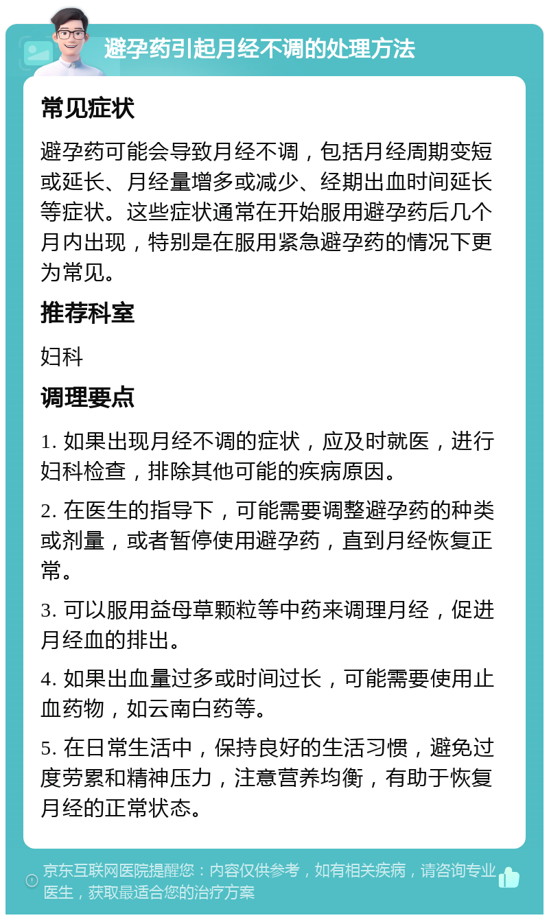 避孕药引起月经不调的处理方法 常见症状 避孕药可能会导致月经不调，包括月经周期变短或延长、月经量增多或减少、经期出血时间延长等症状。这些症状通常在开始服用避孕药后几个月内出现，特别是在服用紧急避孕药的情况下更为常见。 推荐科室 妇科 调理要点 1. 如果出现月经不调的症状，应及时就医，进行妇科检查，排除其他可能的疾病原因。 2. 在医生的指导下，可能需要调整避孕药的种类或剂量，或者暂停使用避孕药，直到月经恢复正常。 3. 可以服用益母草颗粒等中药来调理月经，促进月经血的排出。 4. 如果出血量过多或时间过长，可能需要使用止血药物，如云南白药等。 5. 在日常生活中，保持良好的生活习惯，避免过度劳累和精神压力，注意营养均衡，有助于恢复月经的正常状态。