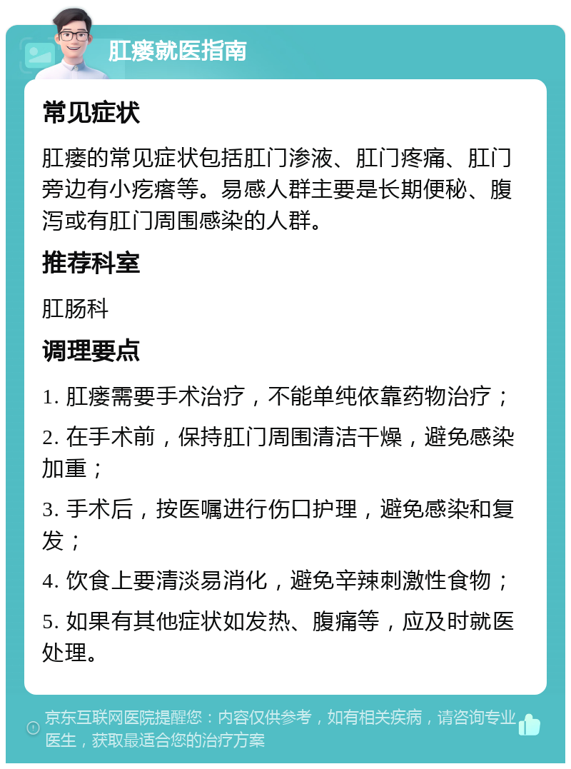 肛瘘就医指南 常见症状 肛瘘的常见症状包括肛门渗液、肛门疼痛、肛门旁边有小疙瘩等。易感人群主要是长期便秘、腹泻或有肛门周围感染的人群。 推荐科室 肛肠科 调理要点 1. 肛瘘需要手术治疗，不能单纯依靠药物治疗； 2. 在手术前，保持肛门周围清洁干燥，避免感染加重； 3. 手术后，按医嘱进行伤口护理，避免感染和复发； 4. 饮食上要清淡易消化，避免辛辣刺激性食物； 5. 如果有其他症状如发热、腹痛等，应及时就医处理。