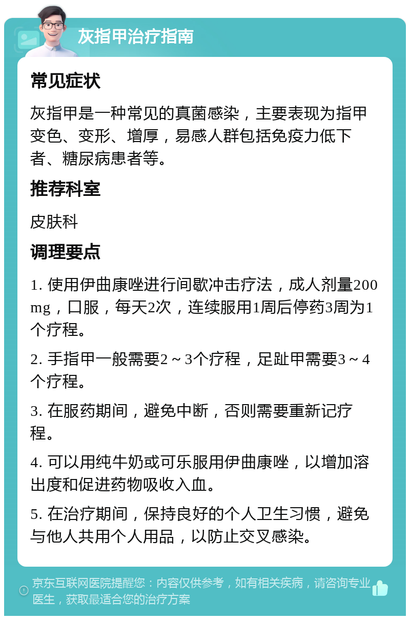 灰指甲治疗指南 常见症状 灰指甲是一种常见的真菌感染，主要表现为指甲变色、变形、增厚，易感人群包括免疫力低下者、糖尿病患者等。 推荐科室 皮肤科 调理要点 1. 使用伊曲康唑进行间歇冲击疗法，成人剂量200 mg，口服，每天2次，连续服用1周后停药3周为1个疗程。 2. 手指甲一般需要2～3个疗程，足趾甲需要3～4个疗程。 3. 在服药期间，避免中断，否则需要重新记疗程。 4. 可以用纯牛奶或可乐服用伊曲康唑，以增加溶出度和促进药物吸收入血。 5. 在治疗期间，保持良好的个人卫生习惯，避免与他人共用个人用品，以防止交叉感染。