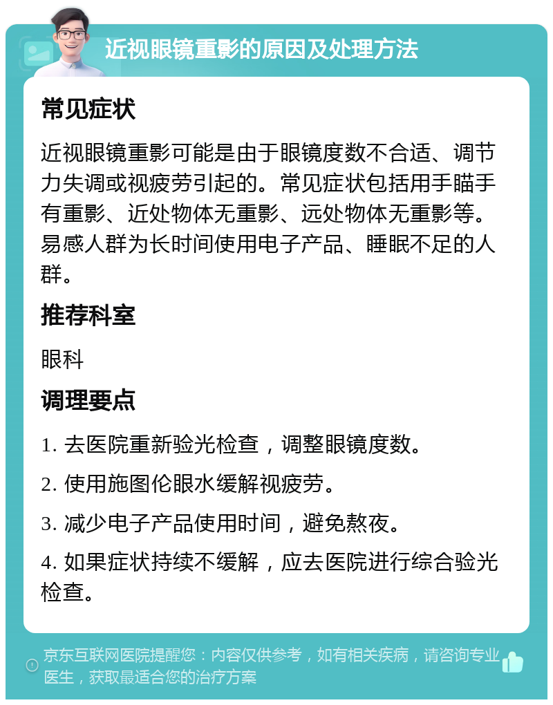 近视眼镜重影的原因及处理方法 常见症状 近视眼镜重影可能是由于眼镜度数不合适、调节力失调或视疲劳引起的。常见症状包括用手瞄手有重影、近处物体无重影、远处物体无重影等。易感人群为长时间使用电子产品、睡眠不足的人群。 推荐科室 眼科 调理要点 1. 去医院重新验光检查，调整眼镜度数。 2. 使用施图伦眼水缓解视疲劳。 3. 减少电子产品使用时间，避免熬夜。 4. 如果症状持续不缓解，应去医院进行综合验光检查。