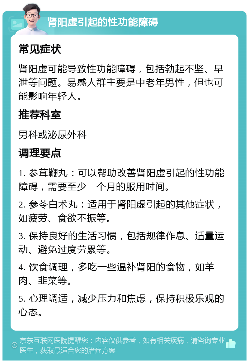 肾阳虚引起的性功能障碍 常见症状 肾阳虚可能导致性功能障碍，包括勃起不坚、早泄等问题。易感人群主要是中老年男性，但也可能影响年轻人。 推荐科室 男科或泌尿外科 调理要点 1. 参茸鞭丸：可以帮助改善肾阳虚引起的性功能障碍，需要至少一个月的服用时间。 2. 参苓白术丸：适用于肾阳虚引起的其他症状，如疲劳、食欲不振等。 3. 保持良好的生活习惯，包括规律作息、适量运动、避免过度劳累等。 4. 饮食调理，多吃一些温补肾阳的食物，如羊肉、韭菜等。 5. 心理调适，减少压力和焦虑，保持积极乐观的心态。