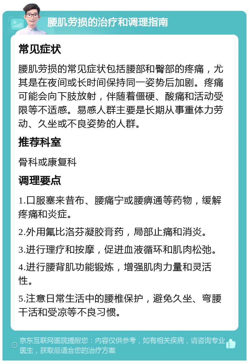 腰肌劳损的治疗和调理指南 常见症状 腰肌劳损的常见症状包括腰部和臀部的疼痛，尤其是在夜间或长时间保持同一姿势后加剧。疼痛可能会向下肢放射，伴随着僵硬、酸痛和活动受限等不适感。易感人群主要是长期从事重体力劳动、久坐或不良姿势的人群。 推荐科室 骨科或康复科 调理要点 1.口服塞来昔布、腰痛宁或腰痹通等药物，缓解疼痛和炎症。 2.外用氟比洛芬凝胶膏药，局部止痛和消炎。 3.进行理疗和按摩，促进血液循环和肌肉松弛。 4.进行腰背肌功能锻炼，增强肌肉力量和灵活性。 5.注意日常生活中的腰椎保护，避免久坐、弯腰干活和受凉等不良习惯。