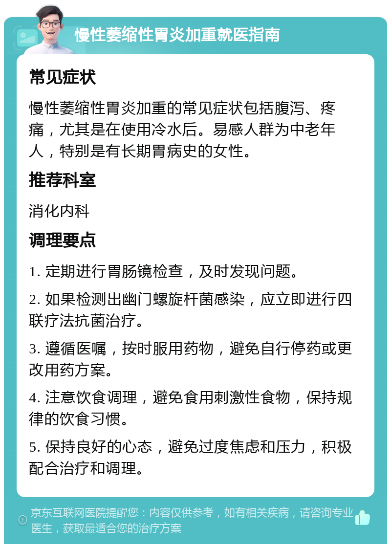 慢性萎缩性胃炎加重就医指南 常见症状 慢性萎缩性胃炎加重的常见症状包括腹泻、疼痛，尤其是在使用冷水后。易感人群为中老年人，特别是有长期胃病史的女性。 推荐科室 消化内科 调理要点 1. 定期进行胃肠镜检查，及时发现问题。 2. 如果检测出幽门螺旋杆菌感染，应立即进行四联疗法抗菌治疗。 3. 遵循医嘱，按时服用药物，避免自行停药或更改用药方案。 4. 注意饮食调理，避免食用刺激性食物，保持规律的饮食习惯。 5. 保持良好的心态，避免过度焦虑和压力，积极配合治疗和调理。