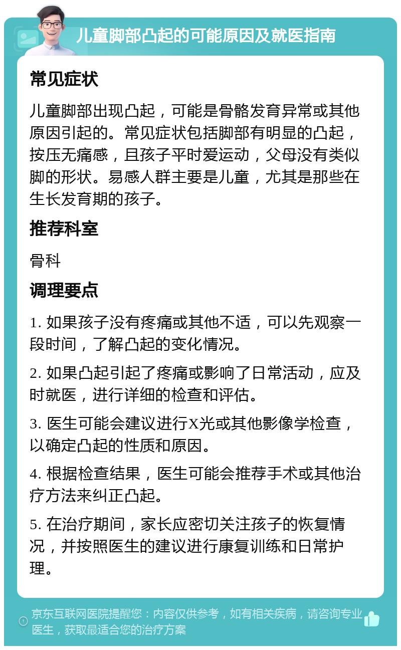 儿童脚部凸起的可能原因及就医指南 常见症状 儿童脚部出现凸起，可能是骨骼发育异常或其他原因引起的。常见症状包括脚部有明显的凸起，按压无痛感，且孩子平时爱运动，父母没有类似脚的形状。易感人群主要是儿童，尤其是那些在生长发育期的孩子。 推荐科室 骨科 调理要点 1. 如果孩子没有疼痛或其他不适，可以先观察一段时间，了解凸起的变化情况。 2. 如果凸起引起了疼痛或影响了日常活动，应及时就医，进行详细的检查和评估。 3. 医生可能会建议进行X光或其他影像学检查，以确定凸起的性质和原因。 4. 根据检查结果，医生可能会推荐手术或其他治疗方法来纠正凸起。 5. 在治疗期间，家长应密切关注孩子的恢复情况，并按照医生的建议进行康复训练和日常护理。