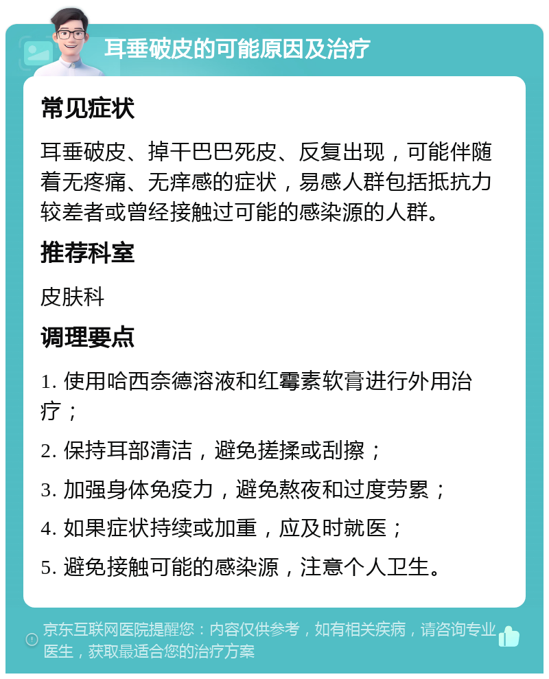 耳垂破皮的可能原因及治疗 常见症状 耳垂破皮、掉干巴巴死皮、反复出现，可能伴随着无疼痛、无痒感的症状，易感人群包括抵抗力较差者或曾经接触过可能的感染源的人群。 推荐科室 皮肤科 调理要点 1. 使用哈西奈德溶液和红霉素软膏进行外用治疗； 2. 保持耳部清洁，避免搓揉或刮擦； 3. 加强身体免疫力，避免熬夜和过度劳累； 4. 如果症状持续或加重，应及时就医； 5. 避免接触可能的感染源，注意个人卫生。