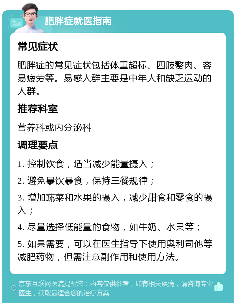 肥胖症就医指南 常见症状 肥胖症的常见症状包括体重超标、四肢赘肉、容易疲劳等。易感人群主要是中年人和缺乏运动的人群。 推荐科室 营养科或内分泌科 调理要点 1. 控制饮食，适当减少能量摄入； 2. 避免暴饮暴食，保持三餐规律； 3. 增加蔬菜和水果的摄入，减少甜食和零食的摄入； 4. 尽量选择低能量的食物，如牛奶、水果等； 5. 如果需要，可以在医生指导下使用奥利司他等减肥药物，但需注意副作用和使用方法。