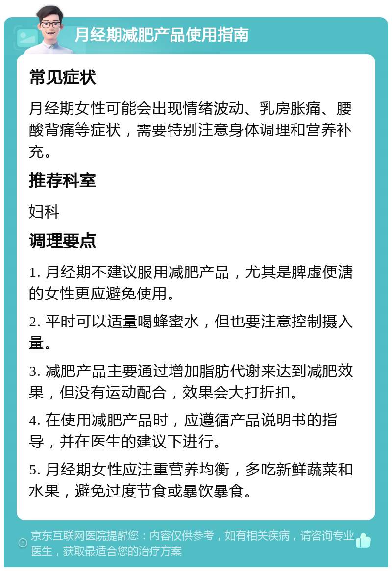 月经期减肥产品使用指南 常见症状 月经期女性可能会出现情绪波动、乳房胀痛、腰酸背痛等症状，需要特别注意身体调理和营养补充。 推荐科室 妇科 调理要点 1. 月经期不建议服用减肥产品，尤其是脾虚便溏的女性更应避免使用。 2. 平时可以适量喝蜂蜜水，但也要注意控制摄入量。 3. 减肥产品主要通过增加脂肪代谢来达到减肥效果，但没有运动配合，效果会大打折扣。 4. 在使用减肥产品时，应遵循产品说明书的指导，并在医生的建议下进行。 5. 月经期女性应注重营养均衡，多吃新鲜蔬菜和水果，避免过度节食或暴饮暴食。