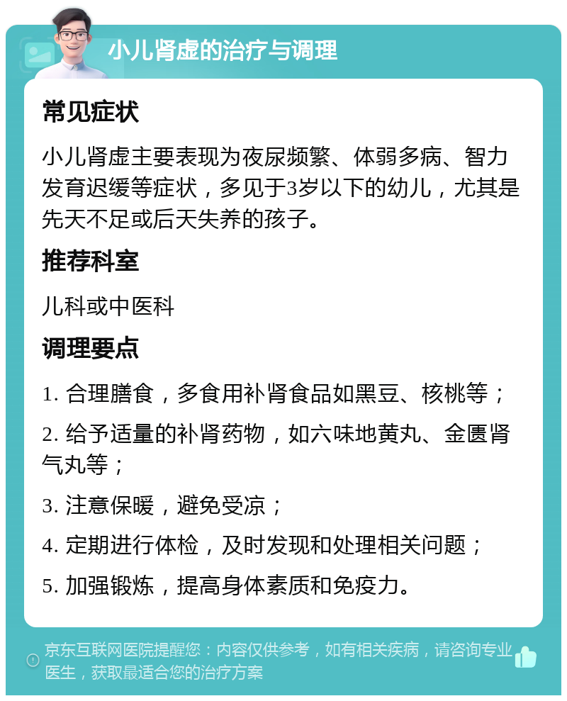 小儿肾虚的治疗与调理 常见症状 小儿肾虚主要表现为夜尿频繁、体弱多病、智力发育迟缓等症状，多见于3岁以下的幼儿，尤其是先天不足或后天失养的孩子。 推荐科室 儿科或中医科 调理要点 1. 合理膳食，多食用补肾食品如黑豆、核桃等； 2. 给予适量的补肾药物，如六味地黄丸、金匮肾气丸等； 3. 注意保暖，避免受凉； 4. 定期进行体检，及时发现和处理相关问题； 5. 加强锻炼，提高身体素质和免疫力。