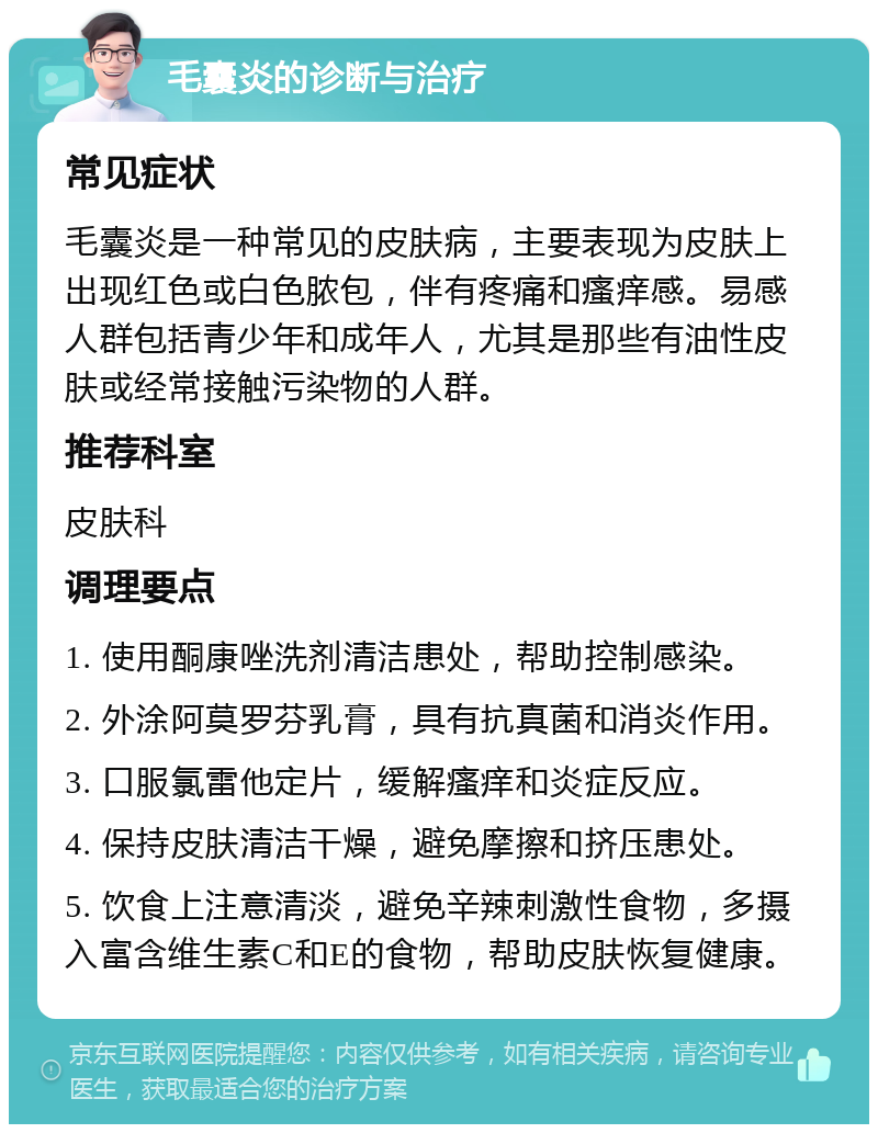 毛囊炎的诊断与治疗 常见症状 毛囊炎是一种常见的皮肤病，主要表现为皮肤上出现红色或白色脓包，伴有疼痛和瘙痒感。易感人群包括青少年和成年人，尤其是那些有油性皮肤或经常接触污染物的人群。 推荐科室 皮肤科 调理要点 1. 使用酮康唑洗剂清洁患处，帮助控制感染。 2. 外涂阿莫罗芬乳膏，具有抗真菌和消炎作用。 3. 口服氯雷他定片，缓解瘙痒和炎症反应。 4. 保持皮肤清洁干燥，避免摩擦和挤压患处。 5. 饮食上注意清淡，避免辛辣刺激性食物，多摄入富含维生素C和E的食物，帮助皮肤恢复健康。