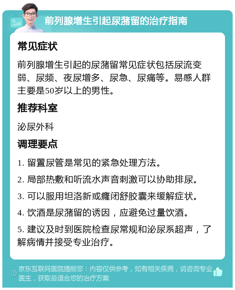 前列腺增生引起尿潴留的治疗指南 常见症状 前列腺增生引起的尿潴留常见症状包括尿流变弱、尿频、夜尿增多、尿急、尿痛等。易感人群主要是50岁以上的男性。 推荐科室 泌尿外科 调理要点 1. 留置尿管是常见的紧急处理方法。 2. 局部热敷和听流水声音刺激可以协助排尿。 3. 可以服用坦洛新或癃闭舒胶囊来缓解症状。 4. 饮酒是尿潴留的诱因，应避免过量饮酒。 5. 建议及时到医院检查尿常规和泌尿系超声，了解病情并接受专业治疗。