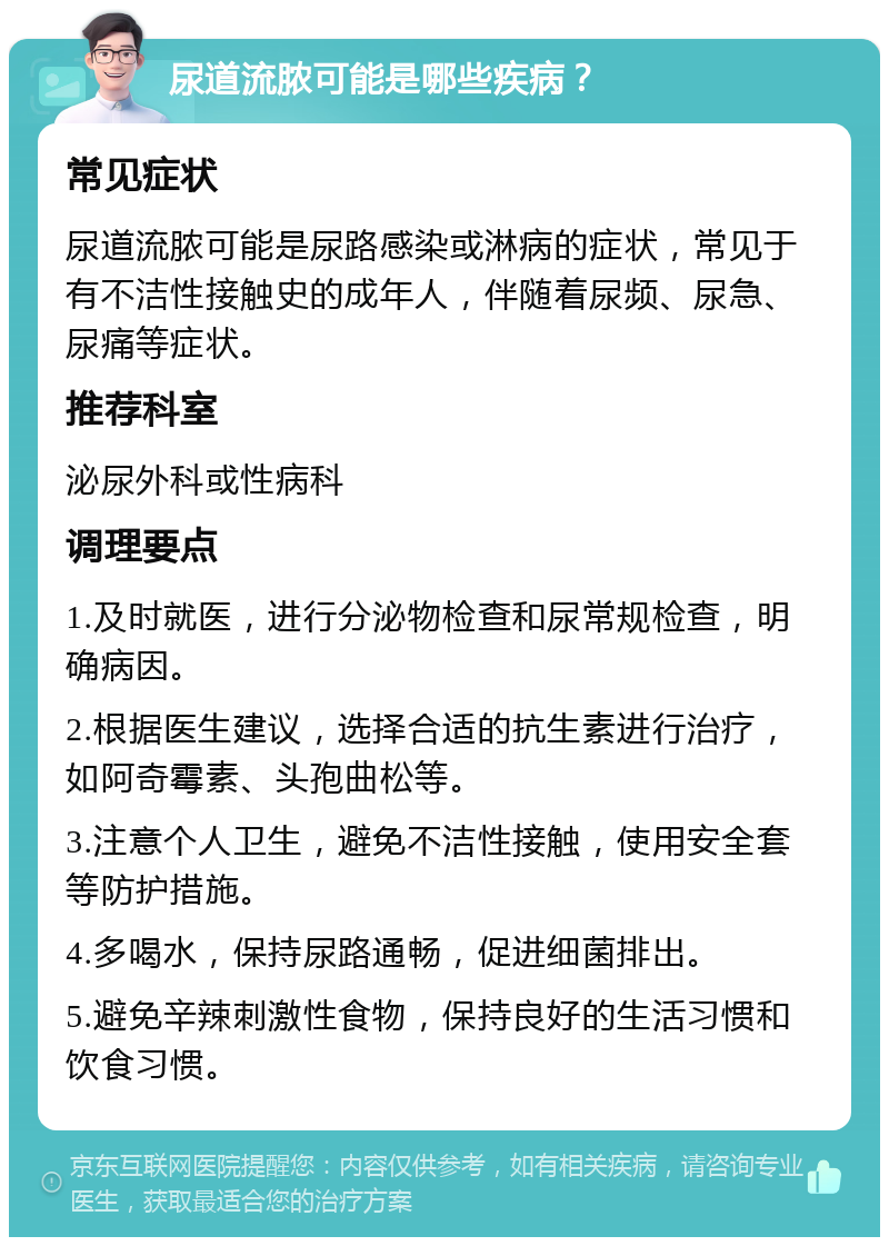 尿道流脓可能是哪些疾病？ 常见症状 尿道流脓可能是尿路感染或淋病的症状，常见于有不洁性接触史的成年人，伴随着尿频、尿急、尿痛等症状。 推荐科室 泌尿外科或性病科 调理要点 1.及时就医，进行分泌物检查和尿常规检查，明确病因。 2.根据医生建议，选择合适的抗生素进行治疗，如阿奇霉素、头孢曲松等。 3.注意个人卫生，避免不洁性接触，使用安全套等防护措施。 4.多喝水，保持尿路通畅，促进细菌排出。 5.避免辛辣刺激性食物，保持良好的生活习惯和饮食习惯。